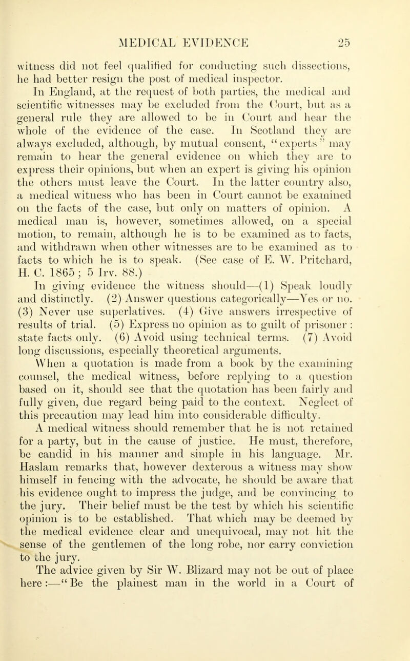 witness did not feel qualified for conducting such dissections, he had better resign the post of medical inspector. In England, at the request of both parties, the medical and scientific witnesses may be excluded from the Court, but as a general rule they are allowed to be in Court and hear the whole of the evidence of the case. In Scotland they are always excluded, although, by mutual consent,  experts  may remain to hear the general evidence on which they are to express their opinions, but when an expert is giving his opinion the others must leave the Court. In the latter country also, a medical witness who has been in Court cannot be examined on the facts of the case, but only on matters of opinion. A medical man is, however, sometimes allowed, on a special motion, to remain, although he is to be examined as to facts, and withdrawn when other witnesses are to be examined as to facts to which he is to speak. (See case of E. W. Pritchard, H. C. 1865; 5 Irv. 88.) In giving evidence the witness should—(1) Speak loudly and distinctly. (2) Answer questions categorically—Yes or no. (3) Never use superlatives. (4) (live answers irrespective of results of trial. (5) Express no opinion as to guilt of prisoner : state facts only. (6) Avoid using technical terms. (7) Avoid long discussions, especially theoretical arguments. When a quotation is made from a book by the examining counsel, the medical witness, before replying to a question based on it, should see that the quotation has been fairly and fully given, due regard being paid to the context. Neglect of this precaution may lead him into considerable difficulty. A medical witness should remember that he is not retained for a party, but in the cause of justice. He must, therefore, be candid in his manner and simple in his language. Mr. Haslam remarks that, however dexterous a witness may show himself in fencing with the advocate, he should be aware that his evidence ought to impress the judge, and be convincing to the jury. Their belief must be the test by which his scientific opinion is to be established. That which may be deemed by the medical evidence clear and unequivocal, may not hit the sense of the gentlemen of the long robe, nor carry conviction to the jury. The advice given by Sir W. Blizard may not be out of place here:—Be the plainest man in the world in a Court of