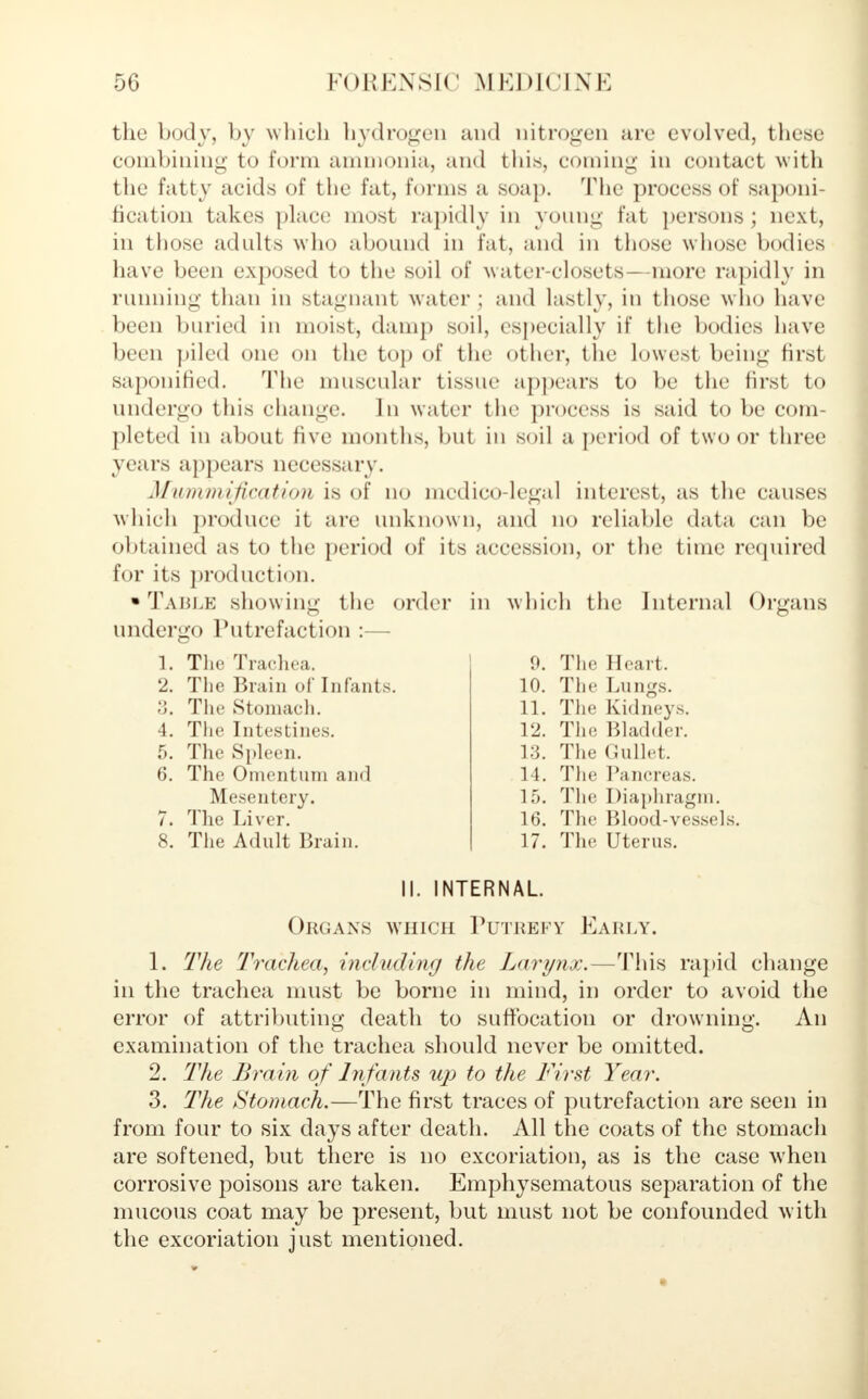 the body, by which hydrogen and nitrogen are evolved, these combining to form ammonia, and this, coming in contact with the fatty acids of the fat, forms a soap. The process of saponi- fication takes place most rapidly in young fat persons; next, in those adults who abound in fat, and in those whose bodies have been exposed to the soil of water-closets—more rapidly in running than in stagnant water; and lastly, in those who have been buried in moist, damp soil, especially if the bodies have been piled one on the top of the other, the lowest being first saponified. The muscular tissue appears to be the first to undergo this change. In water the process is said to be com- pleted in about five months, but in soil a period of two or three years appears necessary. Mummification is of no medico-legal interest, as the causes which produce it are unknown, and no reliable data can be obtained as to the period of its accession, or the time required for its production. • Table showing the order in which the Internal Organs undergo Putrefaction :— 1. The Trachea. 2. The Brain of Infants. 3. The Stomach. 4. The Intestines. 5. The Spleen. 6. The Omentum and Mesentery. 7. The Liver. 8. The Adult Brain. 9. The Heart. 10. The Lungs. 11. The Kidneys. 12. The Bladder. 13. The Gullet. 14. The Pancreas. 15. The Diaphragm. 16. The Blood-vessels. 17. The Uterus. II. INTERNAL. Organs which Putrefy Early. 1. The Trachea, including the Larynx.—This rapid change in the trachea must be borne in mind, in order to avoid the error of attributing death to suffocation or drowning. An examination of the trachea should never be omitted. 2. The Brain of Infants up to the First Year. 3. The Stomach.—The first traces of putrefaction are seen in from four to six days after death. All the coats of the stomach are softened, but there is no excoriation, as is the case when corrosive poisons are taken. Emphysematous separation of the mucous coat may be present, but must not be confounded with the excoriation just mentioned.