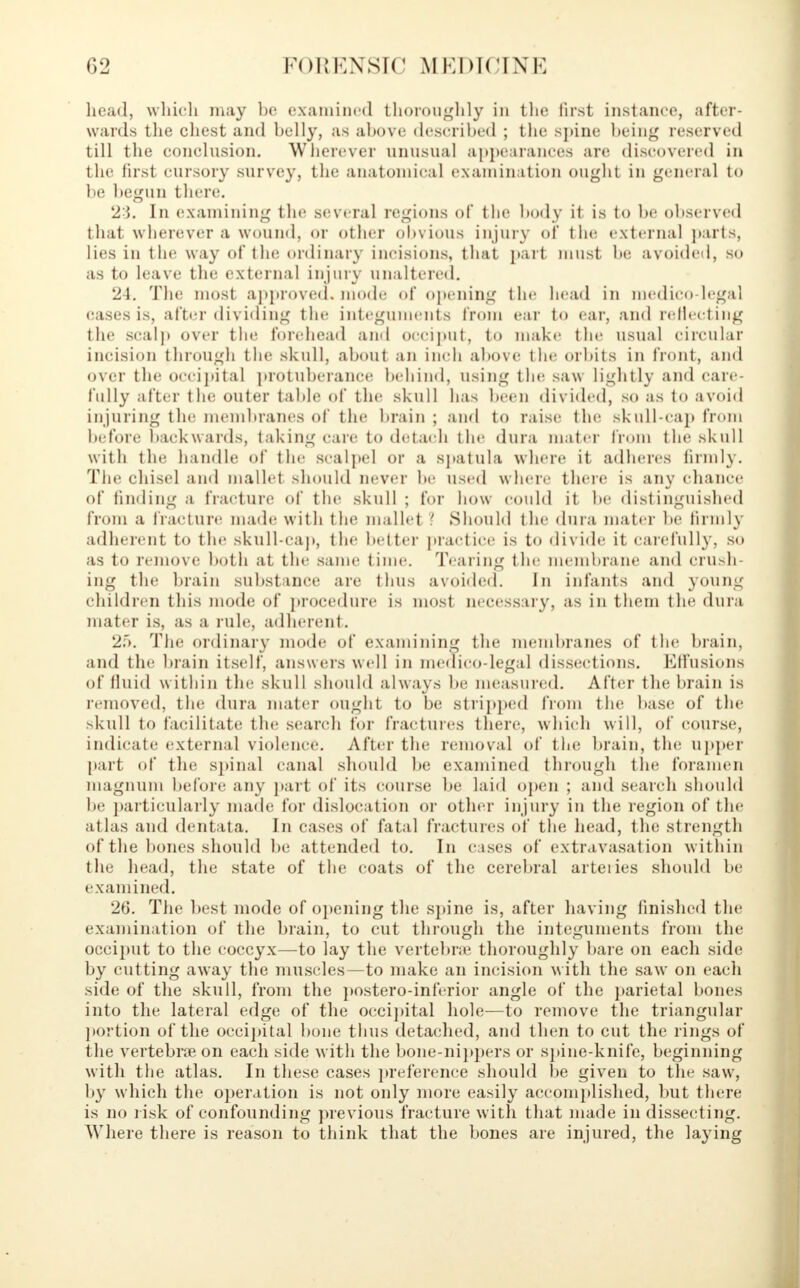head, which may be examined thoroughly in the first instance, after- wards the chest and belly, as above described ; the spine being reserved till the conclusion. Wherever unusual appearances are discovered in t he first cursory survey, the anatomical examination ought in general to lie begun there. 23. In examining the several regions of the body it is to be observed that wherever a wound, or other obvious injury of tin; external parts, lies in the way of the ordinary incisions, that part must be avoided, so as to leave the external injury unaltered. 24. The most approved, mode of opening the head in medico legal casesis, after dividing the integuments from ear to ear, and reflecting the seal]) over the forehead and occiput, to make the usual circular incision through the skull, about an inch above the orbits in front, and over the occipital protuberance behind, using tin; saw lightly and care- fully after the outer table of the skull has been divided, so as to avoid injuring the membranes of the brain ; and to raise the skull-cap from before backwards, taking care to detach the dura mater from the skull with the handle of the scalpel or a spatula where it adheres firmly. The chisel and mallet should never be used where there is any chance of finding a fracture of the skull ; for how could it be distinguished from a fracture made with the mallet >. Should the dura mater be firmly adherent to the skull-cap, the better practice is to divide it carefully, so as to remove both at the same time. Tearing the membrane and crush- ing the brain substance are thus avoided. In infants and young children this mode of procedure is most necessary, as in them the dura mater is, as a rule, adherent. 25. The ordinary mode of examining the membranes of the brain, and the brain itself, answers well in medico-legal dissections. Effusions of fluid within the skull should always In; measured. After the brain is removed, the dura mater ought to be stripped from the base of the skull to facilitate tin; search for fractures there, which will, of course, indicate external violence. After the removal of the brain, the upper [tart of the spinal canal should be examined through the foramen magnum before any part of its course be laid open ; and search should be particularly made for dislocation or other injury in the region of the atlas and dentata. In cases of fatal fractures of the head, the strength of the bones should be attended to. In cases of extravasation within the head, the state of the coats of the cerebral arteries should be examined. 26. The best mode of opening the spine is, after having finished the examination of the brain, to cut through the integuments from the occiput to the coccyx—to lay the vertebra; thoroughly bare on each side by cutting away the muscles—to make an incision with the saw on each side of the skull, from the postero-inferior angle of the parietal bones into the lateral edge of the occipital hole—to remove the triangular portion of the occipital bone thus detached, and then to cut the rings of the vertebrae on each side with the bone-nippers or spine-knife, beginning with the atlas. In these cases preference should be given to the saw, by which the operation is not only more easily accomplished, but there is no risk of confounding previous fracture with t hat made in dissecting. Where there is reason to think that the bones are injured, the laying