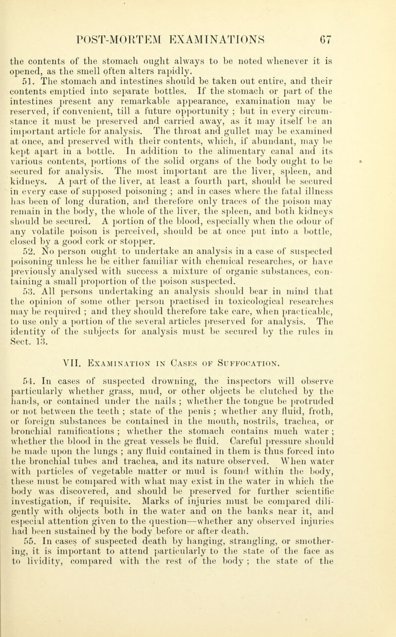 the contents of the stomach ought always to be noted whenever it is opened, as the smell often alters rapidly. 51. The stomach and intestines should be taken out entire, and their contents emptied into separate bottles. If the stomach or part of the intestines present any remarkable appearance, examination may be reserved, if convenient, till a future opportunity ; but in every circum- stance it must be preserved and carried away, as it may itself be an important article for analysis. The throat and gullet may be examined at once, and preserved with their contents, which, if abundant, may be kept apart in a bottle. In addition to the alimentary canal and its various contents, portions of the solid organs of the body ought to be secured for analysis. The most important are the liver, spleen, and kidneys. A part of the liver, at least a fourth part, should lie secured in every case of supposed poisoning ; and in cases where the fatal illness lias been of long duration, and therefore only traces of the poison may remain in the body, the whole of the liver, the spleen, and both kidneys should be secured. A portion of the blood, especially when the odour of any volatile poison is perceived, should be at once put into a bottle, closed by a good cork or stopper. 52. No person ought to undertake an analysis in a case of suspected poisoning unless he be either familiar with chemical researches, or have previously analysed with success a mixture of organic substances, con- taining a small proportion of the poison suspected. 53. All persons undertaking an analysis should bear in mind that the opinion of some other person practised in toxicological researches may be required ; and they should therefore take care, when practicable, to use only a portion of the several articles preserved for analysis. The identity of the subjects for analysis must be secured by the rules in Sect. 13. VII. Examination in Cases of Suffocation. 54. In cases of suspected drowning, the inspectors will observe particularly whether grass, mud, or other objects be clutched by the hands, or contained under the nails ; whether the tongue be protruded or not between the teeth ; state of the penis ; whether any fluid, froth, or foreign substances be contained in the mouth, nostrils, trachea, or bronchial ramifications ; whether the stomach contains much water ; whether the blood in the great vessels be fluid. Careful pressure should be made upon the lungs ; any fluid contained in them is thus forced into the bronchial tubes and trachea, and its nature observed. When water with particles of vegetable matter or mud is found within the body, these must be compared with what may exist in the water in which the body was discovered, and should be preserved for further scientific investigation, if requisite. Marks of injuries must be compared dili- gently with objects both in the water and on the banks near it, and especial attention given to the question—whether any observed injuries had been sustained by the body before or after death. 55. In cases of suspected death by hanging, strangling, or smother- ing, it is important to attend particularly to the state of the face as to lividity, compared with the rest of the body ; the state of the