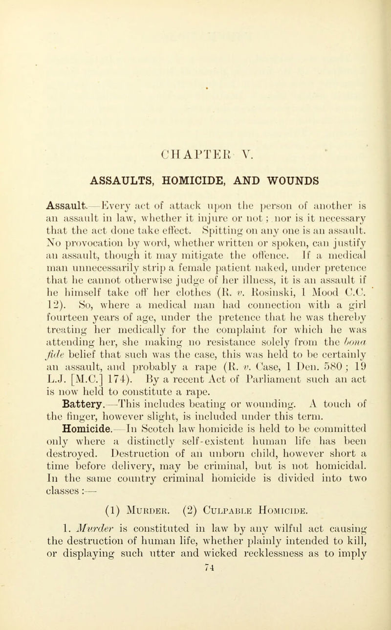 CHAPTER V ASSAULTS, HOMICIDE, AND WOUNDS Assault.—Every act of attack upon the person of another is an assault in law, whether it injure or not; nor is it necessary that the act done take effect. Spitting on any one is an assault. No provocation by word, whether written or spoken, can justify an assault, though it may mitigate the offence. If a medical man unnecessarily strip a female patient naked, under pretence that he cannot otherwise judge of her illness, it is an assault if he himself take off her clothes (li. v. Kosinski, 1 Mood C.C 12). So, where a medical man had connection with a girl fourteen years of age, under the pretence that he was thereby treating her medically for the complaint for which he was attending her, she making no resistance solely from the bona fide belief that such was the case, this was held to be certainly an assault, and probably a rape (R. v. (*ase, 1 Den. 580; 19 L.J. [M.C.] 174). By a recent Act of Parliament such an act is now held to constitute a rape. Battery.—This includes beating or wounding. A touch of the finger, however slight, is included under this term. Homicide.—In Scotch law homicide is held to be committed only where a distinctly self-existent human life has been destroyed. Destruction of an unborn child, however short a time before delivery, may be criminal, but is not homicidal. In the same country criminal homicide is divided into two classes :—■ (1) Murder. (2) Culpable Homicide. 1. Murder is constituted in law by any wilful act causing the destruction of human life, whether plainly intended to kill, or displaying such utter and wicked recklessness as to imply