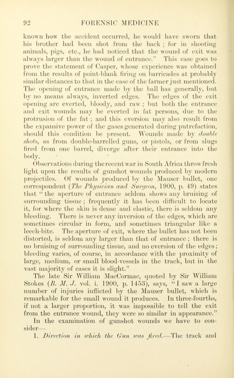 known how the accident occurred, he would have .sworn that his brother had been shot from the back ; for in shooting animals, pigs, etc., he had noticed that the wound of exit was alwavs larger than the wound of entrance. 'This case goes to prove the statement of Casper, whose experience was obtained from the results of point-blank firing on barricades at probably similar distances to that in the case of the farmer just mentioned. The opening of entrance made by the ball has generally, but by no means always, inverted edges. The edges of the exit opening are everted, bloody, and raw; but both the entrance and exit wounds may be everted in fat persons, due to the protrusion of the fat ; and this eversion may also result from the expansive power of the gases generated during putrefaction, should this condition be present. Wounds made by doublt shots, as from double-barrelled guns, or pistols, or from slugs fired from one ban-el, diverge after their entrance into the body. ( Hiservations during the recent war in South Africa throwfresh light upon the results of gunshot wounds produced by modern projectiles. Of wounds produced by the Mauser bullet, one correspondent (The Physician and Surgeon, 1900, p. 49) states that the aperture of entrance seldom shows any bruising of surrounding tissue ; frequently it has been difficult to locate it, for where the skin is dense and elastic, there is seldom any bleeding. There is never any inversion of the edges, which are sometimes circular in form, and sometimes triangular like a leech-bite. The aperture of exit, where the bullet has not been distorted, is seldom any larger than that of entrance ; there is no bruising of surrounding tissue, and no eversion of the edges ; bleeding varies, of course, in accordance with the proximity of large, medium, or small blood-vessels in the track, but in the vast majority of cases it is slight. The late Sir William MacCormac, quoted by Sir William Stokes (B. M. J. vol. i. 1900, p. 1453), says, I saw a large number of injuries inflicted by the Mauser bullet, which is remarkable for the small wound it produces. In three-fourths, if not a larger proportion, it was impossible to tell the exit from the entrance wound, they were so similar in appearance. In the examination of gunshot wounds \vre have to con- sider— 1. Direction in which the Gun was fired.-—The track and