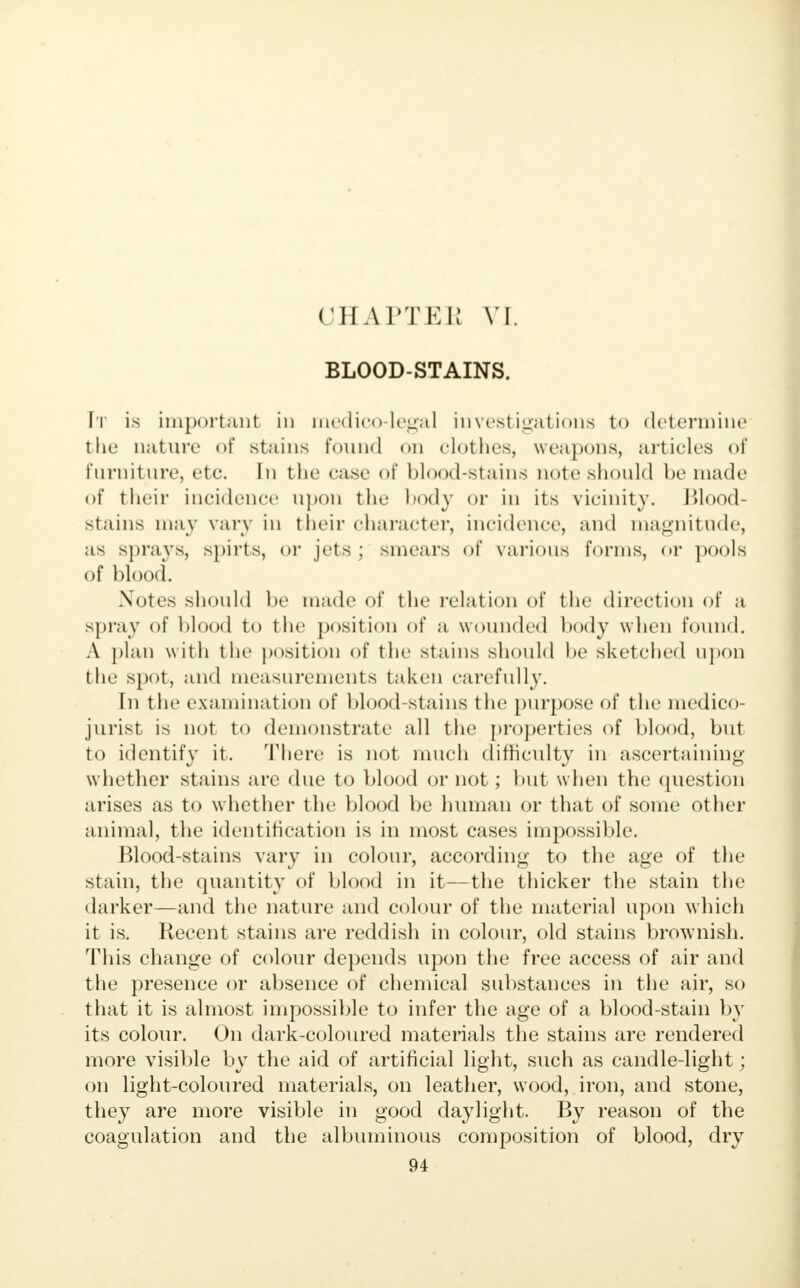 CHAPTER VI. BLOOD-STAINS. It is important in medico-legal investigations to determine the nature of stains Pound on clothes, weapons, articles of furniture, etc. In the case of blood-stains note should be made of their incidence upon the hody or in its vicinity. Blood- stains may vary in their character, incidence, and magnitude, as sprays, spirts, or jets ; smears of various forms, or pools of blood. Notes should be made of the relation of the direction of a spray of blood to the position of a wounded body when found. A plan with the position of the stains should be sketched upon the spot, and measurements taken carefully. In the examination of blood-stains the purpose of the medico- jurist is not to demonstrate all the properties of blood, but to identify it. There is not much difficulty in ascertaining whether stains are due to blood or not; but when the question arises as to whether the blood be human or that of some other animal, the identification is in most cases impossible. Blood-stains vary in colour, according to the age of the stain, the quantity of blood in it—the thicker the stain the darker—and the nature and colour of the material upon which it is. Recent stains are reddish in colour, old stains brownish. This change of colour depends upon the free access of air and the presence or absence of chemical substances in the air, so that it is almost impossible to infer the age of a blood-stain by its colour. On dark-coloured materials the stains are rendered more visible by the aid of artificial light, such as candle-light; on light-coloured materials, on leather, wood, iron, and stone, they are more visible in good daylight. By reason of the coagulation and the albuminous composition of blood, dry
