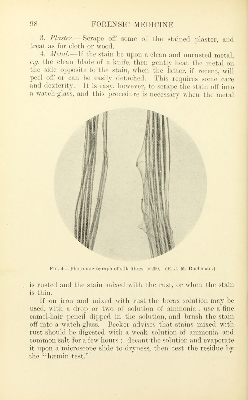 3. Plaster.—Scrape off some of the stained plaster, and treat as for cloth or wood. 4. Metal.—If the stain be upon a clean and nnrusted metal, e.g. the clean blade of a knife, then gently heat the metal on the side opposite to the stain, when the latter, if recent, will peel off or can be easily detached. This requires some care and dexterity. It is easy, however, to scrape the stain off into a watch-glass, and this procedure is necessary when the metal Fig. 4.—Photomicrograph of silk fibres, x250. (U. J. M. Buchanan.) is rusted and the stain mixed with the rust, or when the stain is thin. If on iron and mixed witli rust the borax solution may be used, with a drop or two of solution of ammonia; use a fine camel-hair pencil dipped in the solution, and brush the stain off into a watch-glass. Becker advises that stains mixed with rust should be digested with a weak solution of ammonia and common salt for a few hours ; decant the solution and evaporate it upon a microscope slide to dryness, then test the residue by the hsemin test.