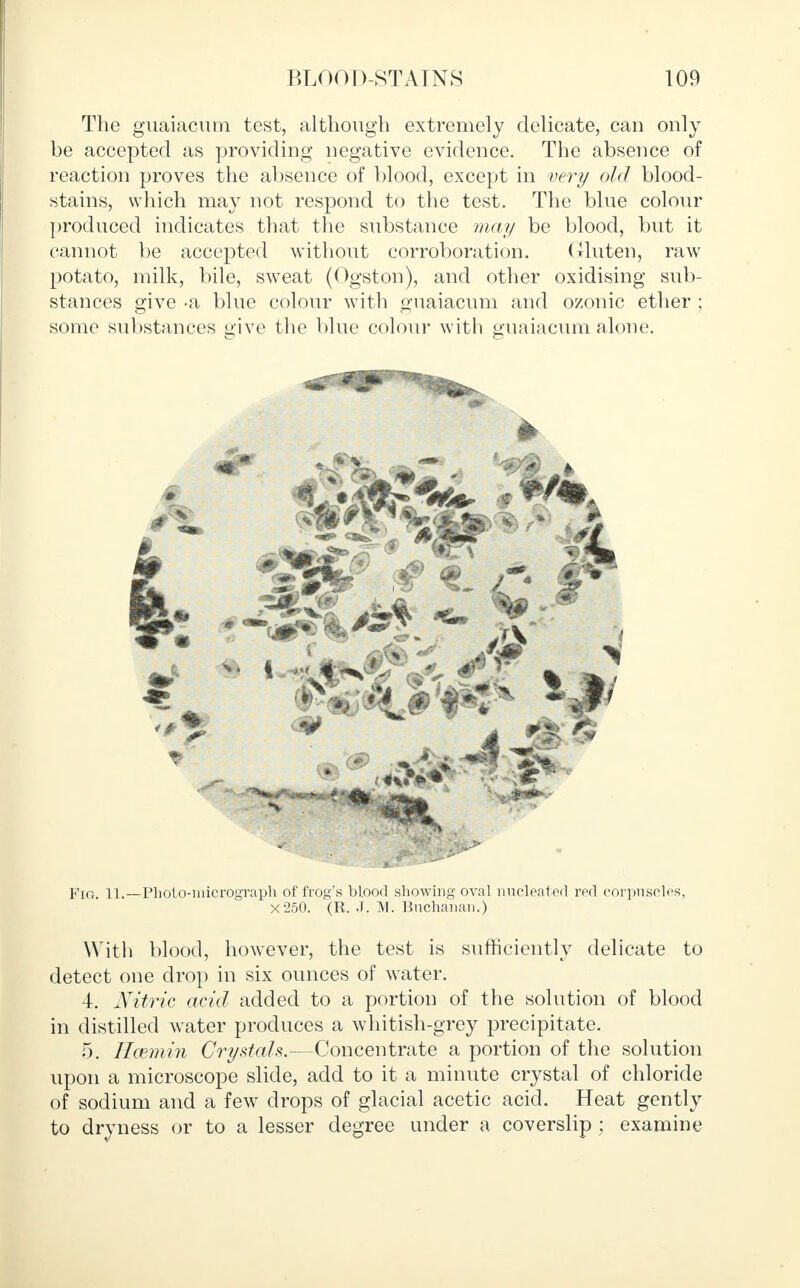 The guaiacum test, although extremely delicate, can only be accepted as providing negative evidence. The absence of reaction proves the absence of blood, except in very old blood- stains, which may not respond to the test. The blue colour produced indicates that the substance may be blood, but it cannot be accepted without corroboration. Gluten, raw potato, milk, bile, sweat (Ogston), and other oxidising sub- stances give -a blue colour with guaiacum and ozonic ether ; some substances give the blue colour with guaiacum alone. Fig 11.—Photo-micrograph of frog's blood showing oval nucleated red corpuscles, X250. (R. J. M. Buchanan.) With blood, however, the test is sufficiently delicate to detect one drop in six ounces of water. 4. Nitric acid added to a portion of the solution of blood in distilled water produces a whitish-grey precipitate. 5. Hcemin Crystals.—Concentrate a portion of the solution upon a microscope slide, add to it a minute crystal of chloride of sodium and a few drops of glacial acetic acid. Heat gently to dryness or to a lesser degree under a coverslip ; examine