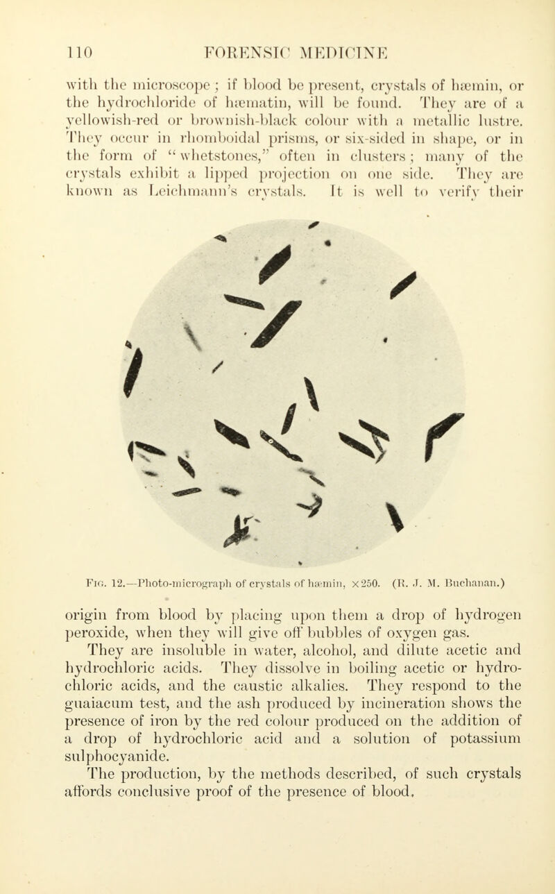 with the microscope ; if blood be present, crystals of hsemin, or the hydrochloride of hjematin, will be found. They are of a yellowish-red or brownish-black colour with a metallic lustre, They occur in rhomboidal prisms, or six-sided in shape, or in the form of  whetstones, often in clusters ; many of the crystals exhibit a lipped projection on one side. They are known as Leichmann's crystals. It is well to verify their Pig. 12.—Photo-micrograph of crystals of liu-miii, x250. (Ti. J. M. Buchanan.) origin from blood by placing upon them a drop of hydrogen peroxide, when they will give oft' bubbles of oxygen gas. They are insoluble in water, alcohol, and dilute acetic and hydrochloric acids. They dissolve in boiling acetic or hydro- chloric acids, and the caustic alkalies. They respond to the guaiacum test, and the ash produced by incineration shows the presence of iron by the red colour produced on the addition of a drop of hydrochloric acid and a solution of potassium sulphocyanide. The production, by the methods described, of such crystals affords conclusive proof of the presence of blood.