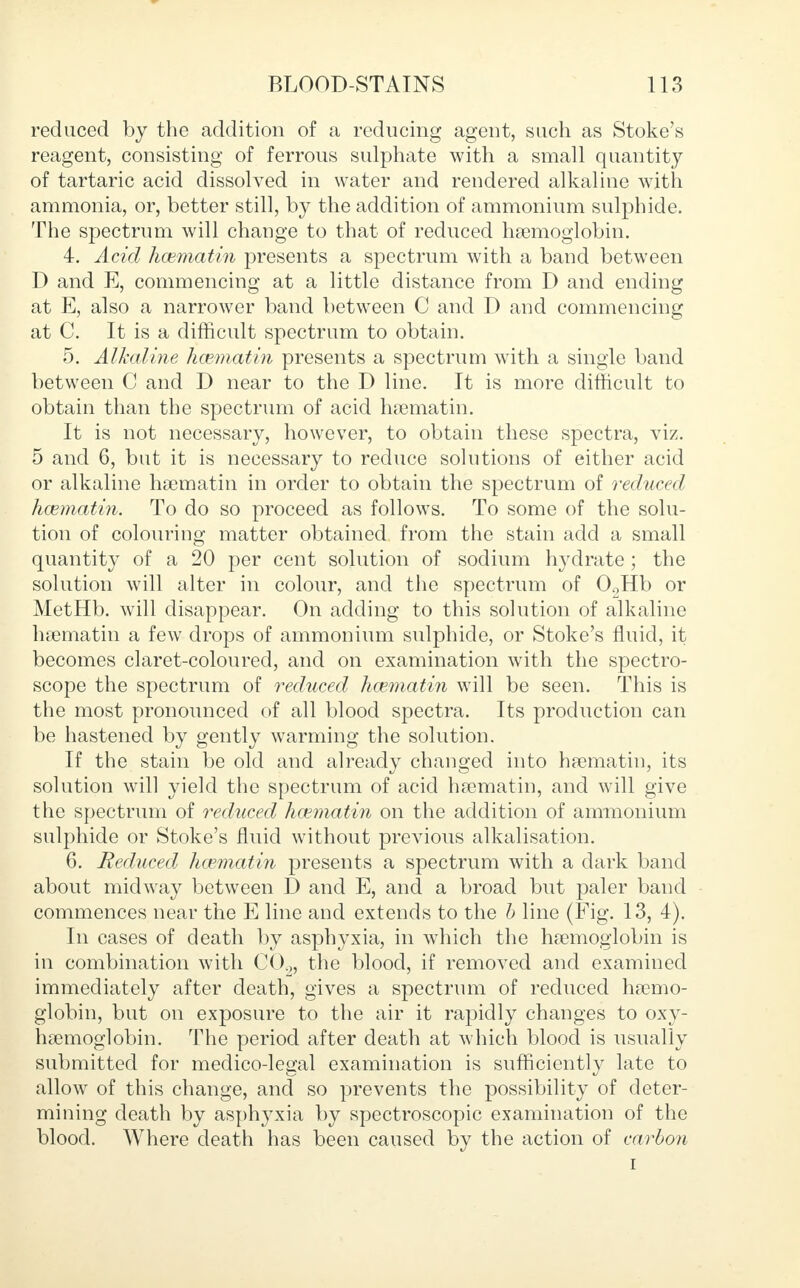 reduced by the addition of a reducing agent, such as Stoke's reagent, consisting of ferrous sulphate with a small quantity of tartaric acid dissolved in water and rendered alkaline with ammonia, or, better still, by the addition of ammonium sulphide. The spectrum will change to that of reduced haemoglobin. 4. Acid hcematin presents a spectrum with a band between D and E, commencing at a little distance from D and ending at E, also a narrower band between C and D and commencing at C. It is a difficult spectrum to obtain. 5. Alkaline hcematin presents a spectrum with a single band between C and D near to the D line. It is more difficult to obtain than the spectrum of acid hsematin. It is not necessary, however, to obtain these spectra, viz. 5 and 6, but it is necessary to reduce solutions of either acid or alkaline hsematin in order to obtain the spectrum of reduced hcematin. To do so proceed as follows. To some of the solu- tion of colouring matter obtained from the stain add a small quantity of a 20 per cent solution of sodium hydrate ; the solution will alter in colour, and the spectrum of 02Hb or MetHb. will disappear. On adding to this solution of alkaline haematin a few drops of ammonium sulphide, or Stoke's fluid, it becomes claret-coloured, and on examination with the spectro- scope the spectrum of reduced hcematin will be seen. This is the most pronounced of all blood spectra. Its production can be hastened by gently warming the solution. If the stain be old and already changed into haematin, its solution will yield the spectrum of acid haematin, and will give the spectrum of reduced hcematin on the addition of ammonium sulphide or Stoke's fluid without previous alkalisation. 6. Reduced hcematin presents a spectrum with a dark band about midway between D and E, and a broad but paler band commences near the E line and extends to the b line (Fig. 13, 4). In cases of death by asphyxia, in which the haemoglobin is in combination with C02, the blood, if removed and examined immediately after death, gives a spectrum of reduced haemo- globin, but on exposure to the air it rapidly changes to oxy- hemoglobin. The period after death at which blood is usually submitted for medico-legal examination is sufficiently late to allow of this change, and so prevents the possibility of deter- mining death by asphyxia by spectroscopic examination of the blood. Where death has been caused by the action of carbon i