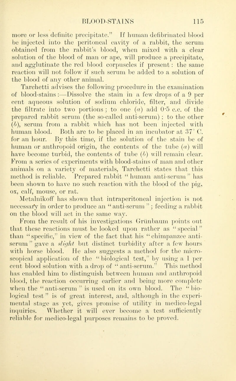 more or less definite precipitate. If human defibrinated blood be injected into the peritoneal cavity of a rabbit, the serum obtained from the rabbit's blood, when mixed with a clear solution of the blood of man or ape, will produce a precipitate, and agglutinate the red blood corpuscles if present: the same reaction will not follow if such serum be added to a solution of the blood of any other animal. Tarchetti advises the following procedure in the examination of blood-stains :—Dissolve the stain in a few drops of a 9 per cent aqueous solution of sodium chloride, filter, and divide the filtrate into two portions ; to one (a) add 0*5 c.c. of the prepared rabbit serum (the so-called anti-serum) ; to the other (b), serum from a rabbit which has not been injected with human blood. Both are to be placed in an incubator at 37° C. for an hour. By this time, if the solution of the stain be of human or anthropoid origin, the contents of the tube (a) will have become turbid, the contents of tube (A) will remain clear. From a series of experiments with blood-stains of man and other animals on a variety of materials, Tarchetti states that this method is reliable. Prepared rabbit  human anti-serum  has been shown to have no such reaction with the blood of the pig, ox, calf, mouse, or rat. MetalnikofF has shown that intraperitoneal injection is not necessary in order to produce an  anti-serum  ; feeding a rabbit on the blood will act in the same way. From the result of his investigations Griinbaum points out that these reactions must be looked upon rather as  special than specific, in view of the fact that his chimpanzee anti- serum  gave a slight but distinct turbidity after a few hours with horse blood. He also suggests a method for the micro- scopical application of the biological test,'' b}T using a 1 per cent blood solution with a drop of  anti-serum. This method has enabled him to distinguish between human and anthropoid blood, the reaction occurring earlier and being more complete when the anti-serum is used on its own blood. The bio- logical test is of great interest, and, although in the experi- mental stage as yet, gives promise of utility in medico-legal inquiries. Whether it will ever become a test sufficiently reliable for medico-legal purposes remains to be proved.