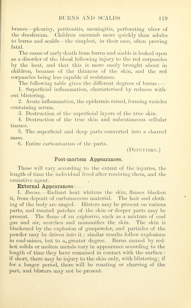 branes—pleurisy, peritonitis, meningitis, perforating ulcer of the duodenum. Children succumb more quickly than adults to burns and scalds—the simplest, in their case, often proving fatal. The cause of early death from burns and scalds is looked upon as a disorder of the blood following injury to the red corpuscles by the heat, and that this is more easily brought about in children, because of the thinness of the skin, and the red corpuscles being less capable of resistance. The following table gives the different degrees of burns :— 1. Superficial inflammation, characterised by redness with- out blistering. 2. Acute inflammation, the epidermis raised, forming vesicles containing serum. 3. Destruction of the superficial layers of the true skin. 4. Destruction of the true skin and subcutaneous cellular tissues. 5. The superficial and deep parts converted into a charred mass. 6. Entire carbonisation of the parts. (DlTPUYTREN.) Post-mortem Appearances. These will vary according to the extent of the injuries, the length of time the individual lived after receiving them, and the causative agent. External Appearances :— 1. Burns.—Radiant heat whitens the skin, flames blacken it, from deposit of carbonaceous material. The hair and cloth- ing of the body are singed. Blisters may be present on various parts, and roasted patches of the skin or deeper parts may be present. The flame of an explosive, such as a mixture of coal gas and air, scorches and mummifies the skin. The skin is blackened by the explosion of gunpowder, and particles of the powder may be driven into it; similar results follow explosions in coal-mines, but to a* greater degree. Burns caused by red- hot solids or molten metals vary in appearance according to the length of time they have remained in contact with the surface : if short, there may be injury to the skin only, with blistering; if for a longer period, there will be roasting or charring of the part, and blisters may not be present.