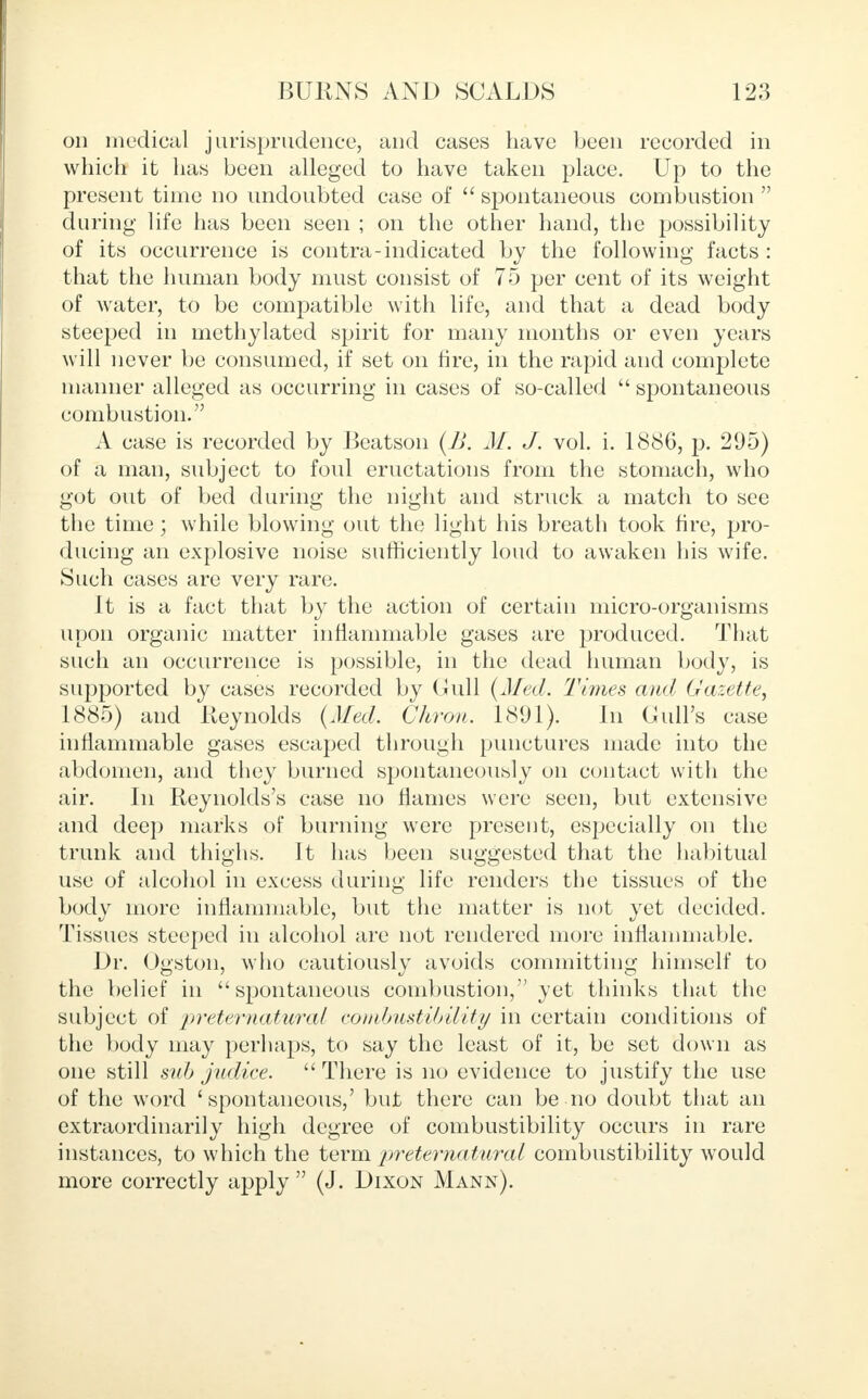 on medical jurisprudence, and cases have been recorded in which it has been alleged to have taken place. Up to the present time no undoubted case of  spontaneous combustion  during life has been seen ; on the other hand, the possibility of its occurrence is contra-indicated by the following facts: that the human body must consist of 75 per cent of its weight of water, to be compatible with life, and that a dead body steeped in methylated spirit for many months or even years will never be consumed, if set on fire, in the rapid and complete manner alleged as occurring in cases of so-called  spontaneous combustion. A case is recorded by Beatson (B. M. J. vol. i. 1886, p. 295) of a man, subject to foul eructations from the stomach, who got out of bed during the night and struck a match to see the time; while blowing out the light his breath took fire, pro- ducing an explosive noise sufficiently loud to awaken his wife. Such cases are very rare. It is a fact that by the action of certain micro-organisms upon organic matter inflammable gases are produced. That such an occurrence is possible, in the dead human body, is supported by cases recorded by Gull (Med. Times and Gazette, 1885) and Reynolds (Med. Chron. 181)1). In Cull's case inflammable gases escaped through punctures made into the abdomen, and they burned spontaneously on contact with the air. In Reynolds's case no flames were seen, but extensive and deep marks of burning were present, especially on the trunk and thighs. It has been suggested that the habitual use of alcohol in excess during life renders the tissues of the body more inflammable, but the matter is not yet decided. Tissues steeped in alcohol are not rendered more inflammable. Dr. Ogston, who cautiously avoids committing himself to the belief in  spontaneous combustion, yet thinks that the subject of preternatural combustibility in certain conditions of the body may perhaps, to say the least of it, be set down as one still sub judice. There is no evidence to justify the use of the word 'spontaneous,' but there can be no doubt that an extraordinarily high degree of combustibility occurs in rare instances, to which the term preternatural combustibility would more correctly apply  (J. Dixon Mann).