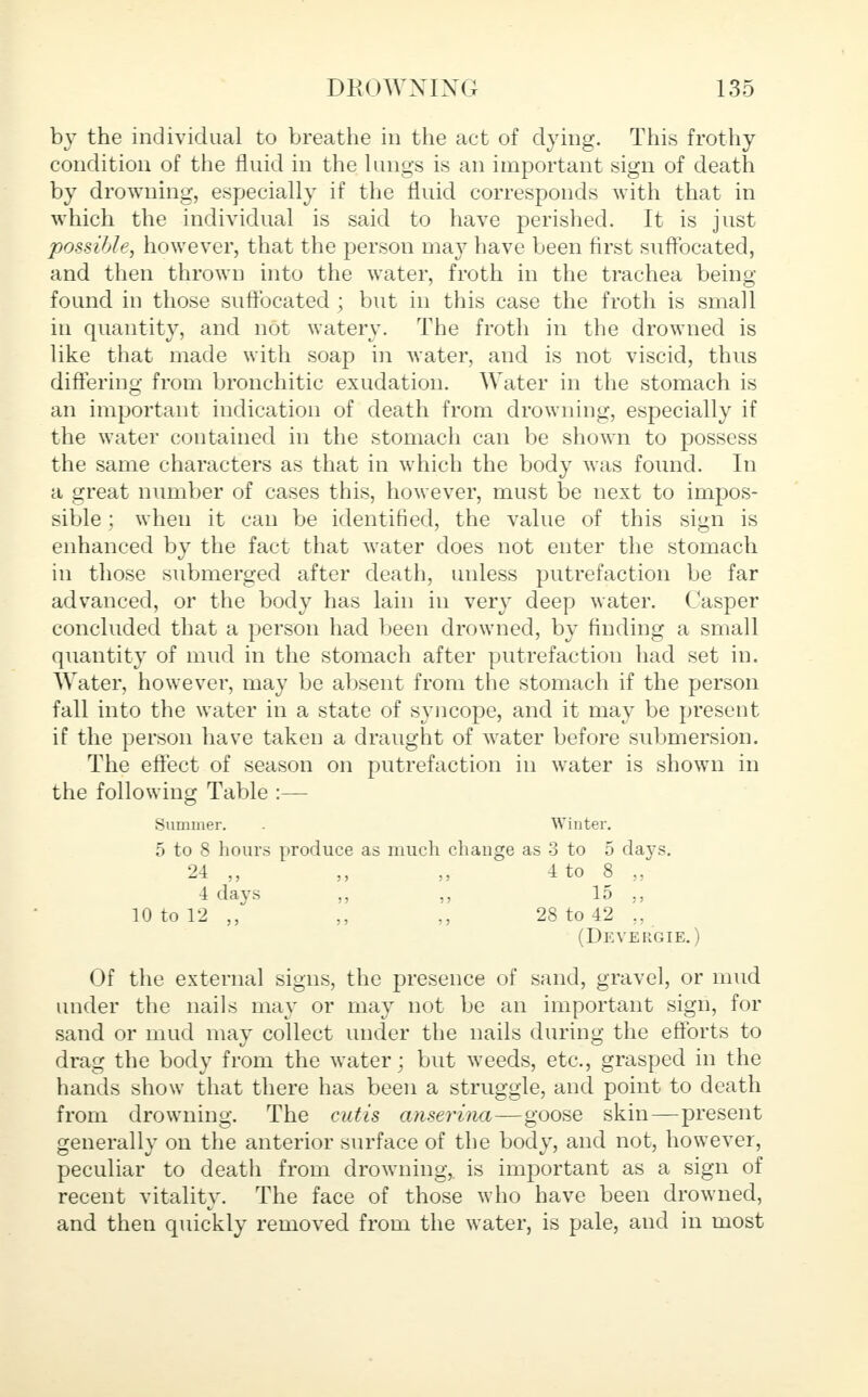 by the individual to breathe in the act of dying. This frothy condition of the fluid in the lungs is an important sign of death by drowning, especially if the fluid corresponds with that in which the individual is said to have perished. It is just possible, however, that the person may have been first suffocated, and then thrown into the water, froth in the trachea being- found in those suffocated ; but in this case the froth is small in quantity, and not watery. The froth in the drowned is like that made with soap in water, and is not viscid, thus differing from bronchitic exudation. Water in the stomach is an important indication of death from drowning, especially if the water contained in the stomach can be shown to possess the same characters as that in which the body was found. In a great number of cases this, however, must be next to impos- sible ; when it can be identified, the value of this sign is enhanced by the fact that water does not enter the stomach in those submerged after death, unless putrefaction be far advanced, or the body has lain in very deep water. Casper concluded that a person had been drowned, by finding a small quantity of mud in the stomach after putrefaction had set in. Water, however, may be absent from the stomach if the person fall into the water in a state of syncope, and it may be present if the person have taken a draught of water before submersion. The effect of season on putrefaction in water is shown in the following Table :— Summer. . Winter. 5 to 8 hours produce as much change as 3 to 5 days. 24 „ „ 4 to 8 „ 4 days „ 15 10 to 12 ,, 28 to 42 „ (Devergie.) Of the external signs, the presence of sand, gravel, or mud under the nails may or may not be an important sign, for sand or mud may collect under the nails during the efforts to drag the body from the water; but weeds, etc., grasped in the hands show that there has been a struggle, and point to death from drowning. The cutis anserina—goose skin—present generally on the anterior surface of the body, and not, however, peculiar to death from drowning, is important as a sign of recent vitality. The face of those who have been drowned, and then quickly removed from the water, is pale, and in most