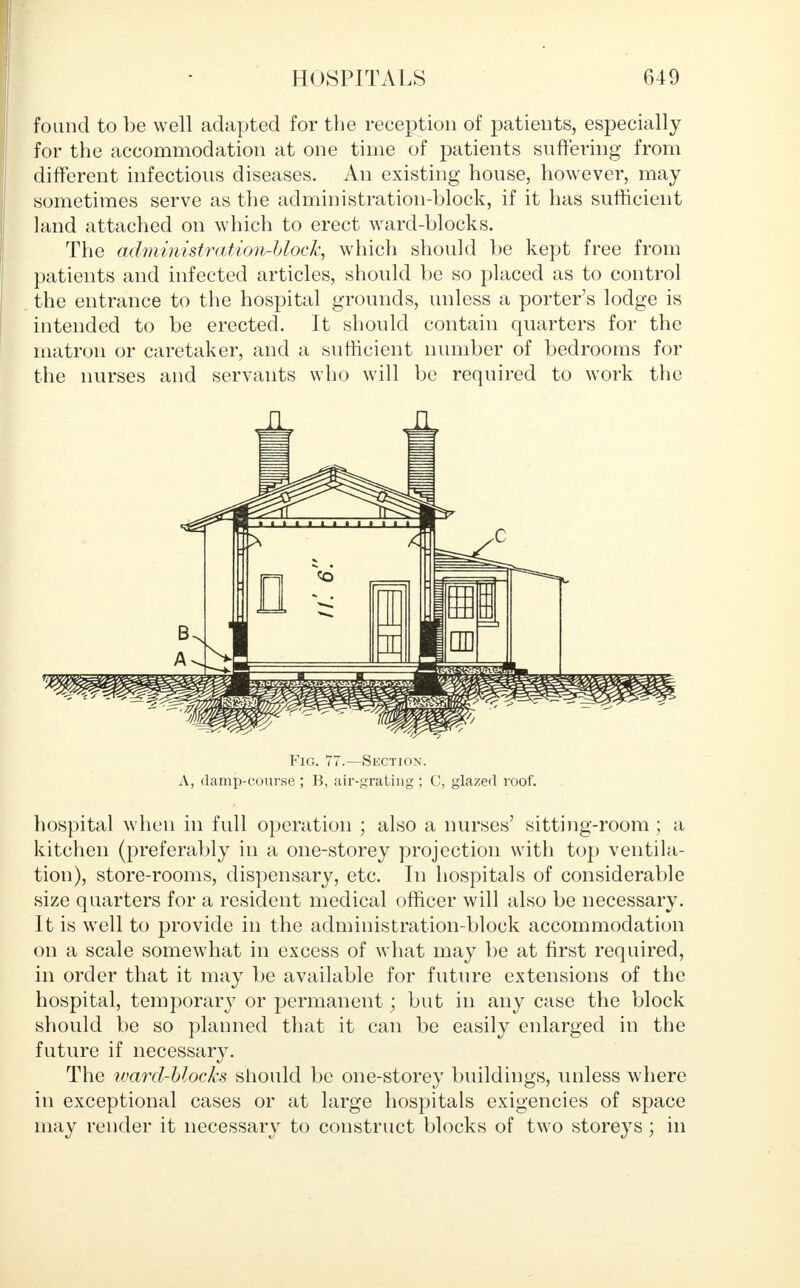 found to be well adapted for the reception of patients, especially for the accommodation at one time of patients suffering from different infectious diseases. An existing house, however, may sometimes serve as the administration-block, if it has sufficient land attached on which to erect ward-blocks. The administration-block, which should be kept free from patients and infected articles, should be so placed as to control the entrance to the hospital grounds, unless a porter's lodge is intended to be erected. It should contain quarters for the matron or caretaker, and a sufficient number of bedrooms for the nurses and servants who will be required to work the Fig. 77.—Section. A, damp-course ; B, air-grating ; C, glazed roof. hospital when in full operation ; also a nurses' sitting-room ; a kitchen (preferably in a one-storey projection with top ventila- tion), store-rooms, dispensary, etc. In hospitals of considerable size quarters for a resident medical officer will also be necessary. It is well to provide in the administration-block accommodation on a scale somewhat in excess of what may be at first required, in order that it may be available for future extensions of the hospital, temporary or permanent; but in any case the block should be so planned that it can be easily enlarged in the future if necessary. The ward-blocks should be one-storey buildings, unless where in exceptional cases or at large hospitals exigencies of space may render it necessary to construct blocks of two storeys ; in