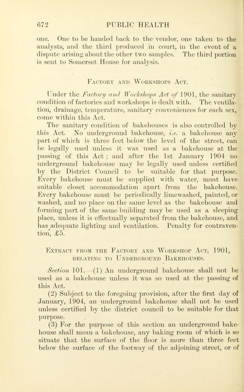 one. One to be handed back to the vendor, one taken to the analysts, and the third produced in court, in the event of a dispute arising about the other two samples. The third portion is sent to Somerset House for analysis. Factory and Workshops Act. Under the Factory and Workshops Act of 1901, the sanitary condition of factories and workshops is dealt with. The ventila- tion, drainage, temperature, sanitary conveniences for each sex, come within this Act. The sanitary condition of bakehouses is also controlled by this Act. No underground bakehouse, i.e. a bakehouse any part of which is three feet below the level of the street, can be legally used unless it was used as a bakehouse at the passing of this Act ; and after the 1st January 1904 no underground bakehouse may be legally used unless certified by the District Council to be suitable for that purpose. Every bakehouse must be supplied with water, must have suitable closet accommodation apart from the bakehouse. Every bakehouse must be periodically limewashed, painted, or washed, and no place on the same level as the bakehouse and forming part of the same building may be used as a sleeping place, unless it is effectually separated from the bakehouse, and has adequate lighting and ventilation. Penalty for contraven- tion, <£5. Extract from the Factory and Workshop Act, 1901, relating to underground bakehouses. Section 101.—(1) An underground bakehouse shall not be used as a bakehouse unless it was so used at the passing of this Act. (2) Subject to the foregoing provision, after the first day of January, 1904, an underground bakehouse shall not be used unless certified by the district council to be suitable for that purpose. (3) For the purpose of this section an underground bake- house shall mean a bakehouse, any baking room of which is so situate that the surface of the floor is more than three feet below the surface of the footway of the adjoining street, or of