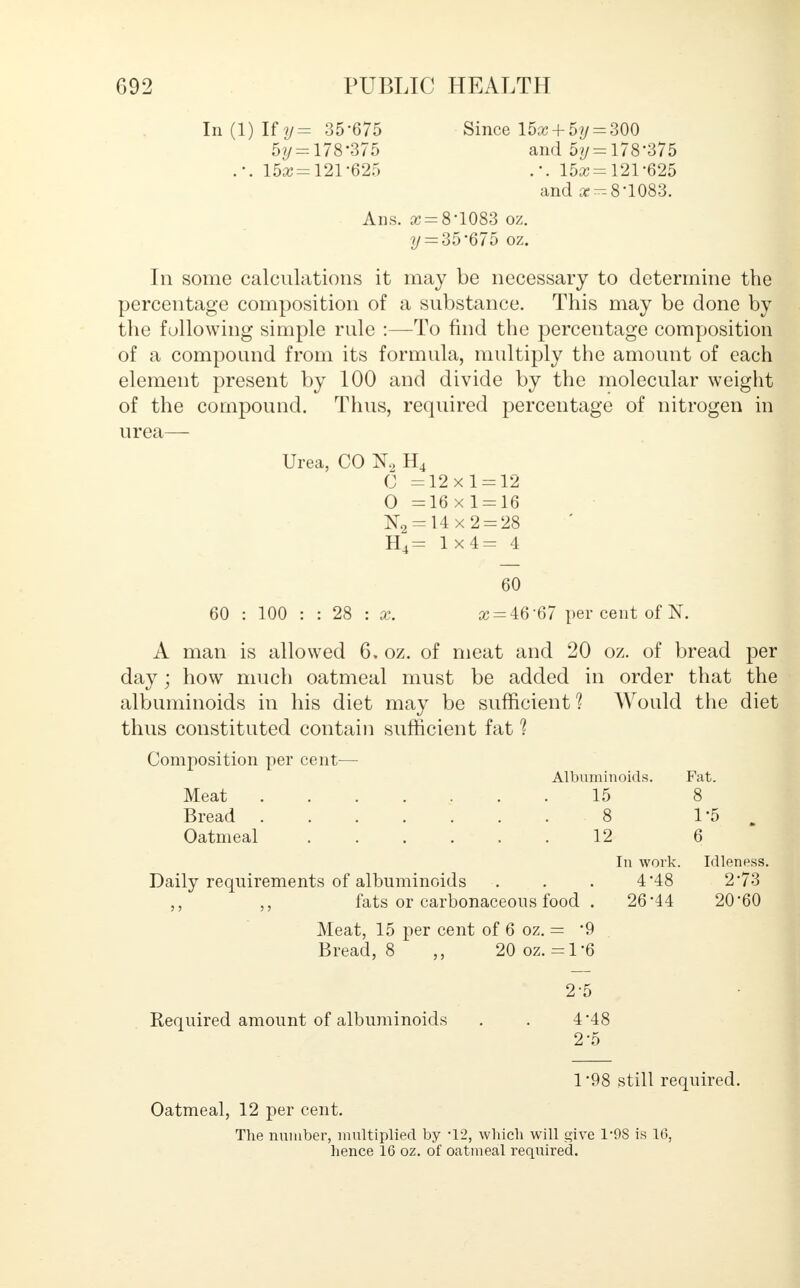 In (1) Uy= 35-675 Since 15a + 5?/ = 300 5t/ = 178'375 and 5y = 178*375 .-. 15aj=121'625 15as = 121-625 and cc^-8-1083. Ans. x = 8-1083 oz. y = 35 675 oz. In some calculations it may be necessary to determine the percentage composition of a substance. This may be done by the following simple rule :—To find the percentage composition of a compound from its formula, multiply the amount of each element present by 100 and divide by the molecular weight of the compound. Thus, required percentage of nitrogen in urea— Urea, CO K, H4 C =12x1 = 12 0 =16x1 = 16 N2 = 14x2 = 28 H4= 1x4= 4 60 60 : 100 : : 28 : x. # = 46-67 per cent of N. A man is allowed 6, oz. of meat and 20 oz. of bread per day; how much oatmeal must be added in order that the albuminoids in his diet may be sufficient? Would the diet thus constituted contain sufficient fat ? Composition per cent— Albuminoids. Fat. Meat ........ 15 8 Bread 8 1-5 . I Oatmeal 12 6 In work. Idleness. Daily requirements of albuminoids . . . 448 2 73 fats or carbonaceous food . 26-44 20-60 Meat, 15 per cent of 6 oz. = 9 Bread, 8 20 oz. =1'6 2-5 Required amount of albuminoids . . 4'48 2-5 1 98 still required. Oatmeal, 12 per cent. The number, multiplied by -12, which will give T9S is 16, hence 16 oz. of oatmeal required.