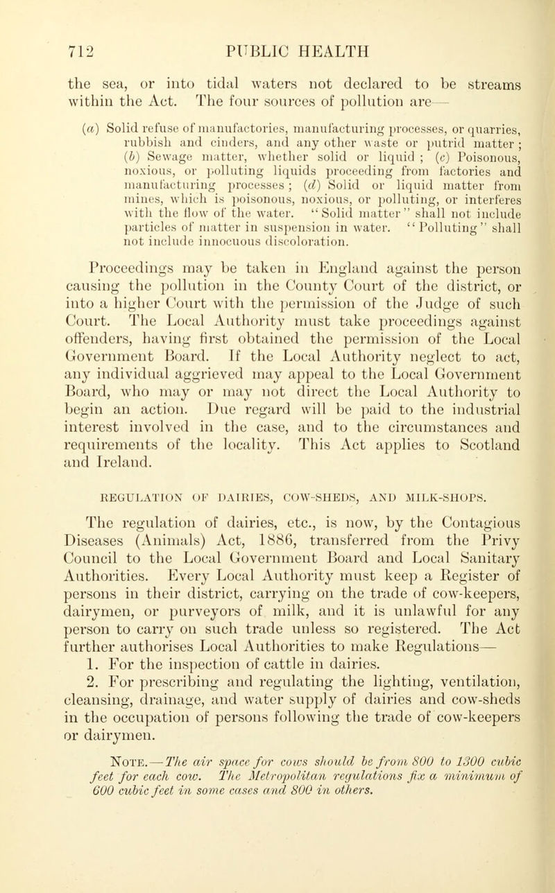 the sea, or into tidal waters not declared to be streams within the Act. The four sources of pollution are— (a) Solid refuse of manufactories, manufacturing processes, or quarries, rubbish and cinders, and any other waste or putrid matter ; (b) Sewage matter, whether solid or liquid ; (c) Poisonous, noxious, or polluting liquids proceeding from factories and manufacturing processes; (d) Solid or liquid matter from mines, which is poisonous, noxious, or polluting, or interferes with the How of the water. Solid matter shall not include particles of matter in suspension in water.  Polluting shall not include innocuous discoloration. Proceedings may be taken in England against the person causing the pollution in the County Court of the district, or into a higher Court with the permission of the Judge of such Court. The Local Authority must take proceedings against offenders, having first obtained the permission of the Local Government Board. If the Local Authority neglect to act, any individual aggrieved may appeal to the Local Government Board, who may or may not direct the Local Authority to begin an action. Due regard will be paid to the industrial interest involved in the case, and to the circumstances and requirements of the locality. This Act applies to Scotland and Ireland. REGULATION OF DAIRIES, COW-SHEDS, AND MILK-S1K)PS. The regulation of dairies, etc., is now, by the Contagious Diseases (Animals) Act, 1886, transferred from the Privy Council to the Local Government Board and Local Sanitary Authorities. Every Local Authority must keep a Register of persons in their district, carrying on the trade of cow-keepers, dairymen, or purveyors of milk, and it is unlawful for any person to carry on such trade unless so registered. The Act further authorises Local Authorities to make Regulations— 1. For the inspection of cattle in dairies. 2. For prescribing and regulating the lighting, ventilation, cleansing, drainage, and water supply of dairies and cow-sheds in the occupation of persons following the trade of cow-keepers or dairymen. Note.— The air space for cows should be from 800 to 1300 cubic feet for each cow. The Metropolitan regulations fix a minimum of 600 cubic feet in some cases and 800 in others.