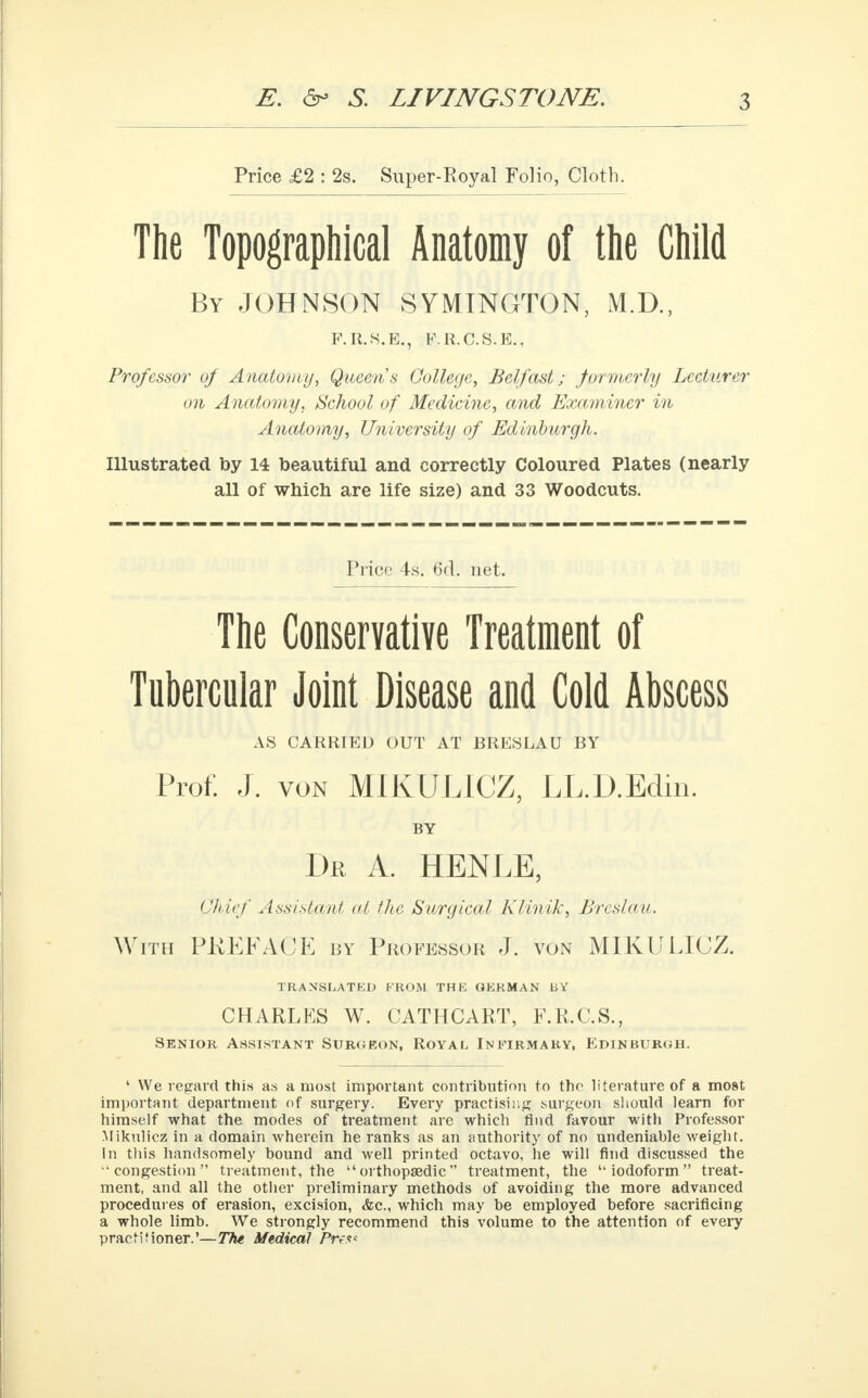 Price £2 : 2s. Super-Royal Folio, Cloth. The Topographical Anatomy of the Child By JOHNSON SYMINGTON, M.D., F.R.S.E., F.R.C.S.E.. Professor of Anatomy, Queens College, Belfast; formerly Lecturer on Anatomy, School of Medicine, and Examiner in Anatomy, University of Edinburgh. Illustrated by 14 beautiful and correctly Coloured Plates (nearly all of which are life size) and 33 Woodcuts. Price 4s. 6d. net. The Conservative Treatment of Tubercular Joint Disease and Cold Abscess AS CARRIED OUT AT BRESLAU BY Prof: J. von MIKULICZ, LL.D.Edin. BY Dr a. henle, Chief Assistant at the Surgical Klinik, Brcslau. With PKEFACE by Professor J. von MIKULICZ. TRANSLATED FROM THE GERMAN 11Y CHARLES W. CATHCART, F.R.C.S., Senior Assistant Surgeon, Royal Infirmary, B>dinburoh. 1 We regard this as a most important contribution to the literature of a most important department of surgery. Every practising surgeon should learn for himself what the modes of treatment are which find favour with Professor Mikulicz in a domain wherein he ranks as an authority of no undeniable weight. In this handsomely bound and well printed octavo, he will find discussed the congestion treatment, the orthopaedic treatment, the iodoform treat- ment, and all the other preliminary methods of avoiding the more advanced procedures of erasion, excision, <fec, which may be employed before sacrificing a whole limb. We strongly recommend this volume to the attention of every practitioner.'—The Medical Prfs<