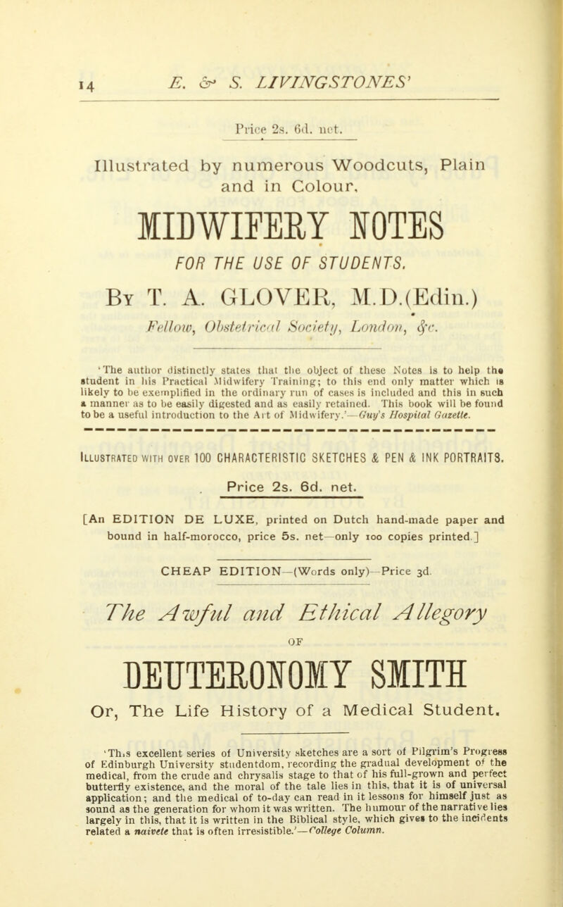 Price 2s. 6d. not. Illustrated by numerous Woodcuts, Plain and in Colour, IIDWIFEEY NOTES FOR THE USE OF STUDENTS. By T. A. GLOVER, M.D.(Edin.) Fellow, Obstetric'(I Society, London, tjv. 'The author distinctly states that the object of these Notes is to help th« student in his Practical Midwifery Training; to this end only matter which is likely to be exemplified in the ordinary run of cases is included and this in 6uch a manner as to be easily digested and as easily retained. This book will be found to be a useful introduction to the Art of Midwifery.'—Guy's Hospital Gazette. Illustrated with over 100 CHARACTERISTIC SKETCHES & PEN & INK P0RTRAIT8. Price 2s. 6d. net. [An EDITION DE LUXE, printed on Dutch hand-made paper and bound in half-morocco, price 5s. net only ioo copies printed.] CHEAP EDITION-(Words only) Price 3d. The Awful and Ethical Allegory OF DETJTEE0N0IY SMITH Or, The Life History of a Medical Student, 'Th.s excellent series of University sketches are a sort of Pilgrim's Progress of Edinburgh University studentdom, recording the gradual development of the medical, from the crude and chrysalis stage to that of his full-grown and perfect butterfly existence, and the moral of the tale lies in this, that it is of universal application; and the medical of to-day can read in it lessons for himself just as sound as the generation for whom it was written. The humour of the narrative lies largely in this, that it is written in the Biblical style, which gives to the incidents related a naivete that is often irresistible.'—College Column.