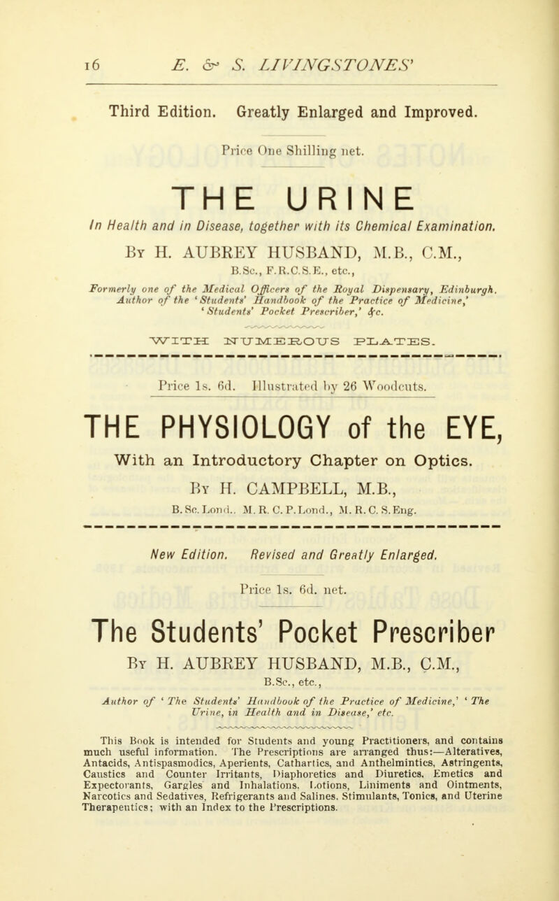 Third Edition. Greatly Enlarged and Improved. Price One Shilling net. THE URINE In Health and in Disease, together with its Chemical Examination. By H. AUBREY HUSBAND, M.B., CM., B.Sc, F.R.C.S.E., etc., Formerly one of the Medical Officers of the Royal Dispensary, Edinburgh. Author of the 'Students' Handbook of the Practice of Medicine,' ' Students' Pocket Prescriber,' Sfc. WITH NUMEROUS IP Xj-A-TIES. Price Is. 6d. Illustrated by 26 Woodcuts. THE PHYSIOLOGY of the EYE, With an Introductory Chapter on Optics. By H. CAMPBELL, M.B., B^Sc-Lond.. M. R. C. P.Lond., M. R. C. S.Eng. New Edition. Revised and Greatly Enlarged. Price Is. 6d. net. The Students' Pocket Prescriber By H. AUBREY HUSBAND, M.B., CM., B.Sc, etc., Author of ' The Students' Handbook of the Practice of Medicine,' ' The Urine, in Health and in Disease,' etc. This Book is intended for Students and young Practitioners, and contains much useful information. The Prescriptions are arranged thus:—Alteratives, Antacids, Antispasmodics, Aperients, Cathartics, and Anthelmintics, Astringents, Caustics and Counter Irritants, Diaphoretics and Diuretics, Emetics and Expectorants, Gargles and Inhalations. Lotions, Liniments and Ointments, Narcotics and Sedatives, Refrigerants and Salines. Stimulants, Tonics, and Uterine Therapeutics; with an Index to the Prescriptions.