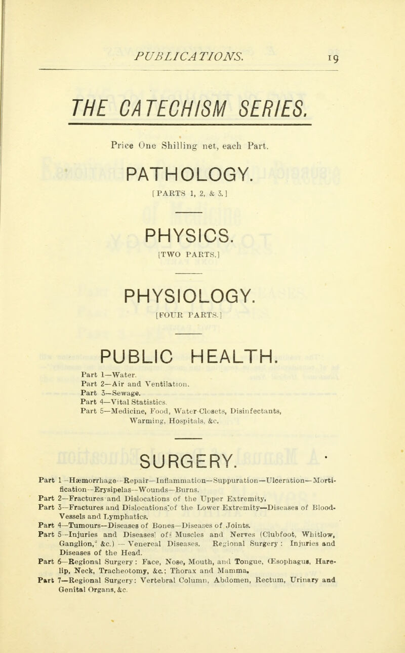 THE CATECHISM SERIES. Price One Shilling net, each Part. PATHOLOGY. [PARTS 1, 2, & 3.] PHYSICS. [TWO PARTS.] PHYSIOLOGY. [FOUR PARTS.] PUBLIC HEALTH. Part 1—Water. Part 2—Air and Ventilation. Part 3—Sewage. Part 4—Vital Statistics. Part 5—Medicine, Food, Water Closets, Disinfectants, Warming, Hospitals, &c. SURGERY. Part 1 -Haemorrhage-Repair—Inflammation—Suppuration—Ulceration—Morti- fication—Erysipelas—Wounds—Burns. Part 2—Fractures and Dislocations of the Upper Extremity, Part 3—Fractures and Dislocations^ the Lower Extremity—Diseases of Blood- vessels and Lymphatics. Part 4—Tumours—Diseases of Bones—Diseases of Joints. Part 5—Injuries and Diseases! of < Muscles and Nerves (Clubfoot, Whitlow, Ganglion, &c.) — Venereal Diseases. Regional Surgery : Injuries and Diseases of the Head. Part 6— Regional Surgery: Face, Nose, Mouth, and Tongue, (Esophagus, Hare- lip, Neck, Tracheotomy, &c; Thorax and Mamma, Part 7—Regional Surgery: Vertebral Column, Abdomen, Rectum, Urinary and Genital Organs, &c.