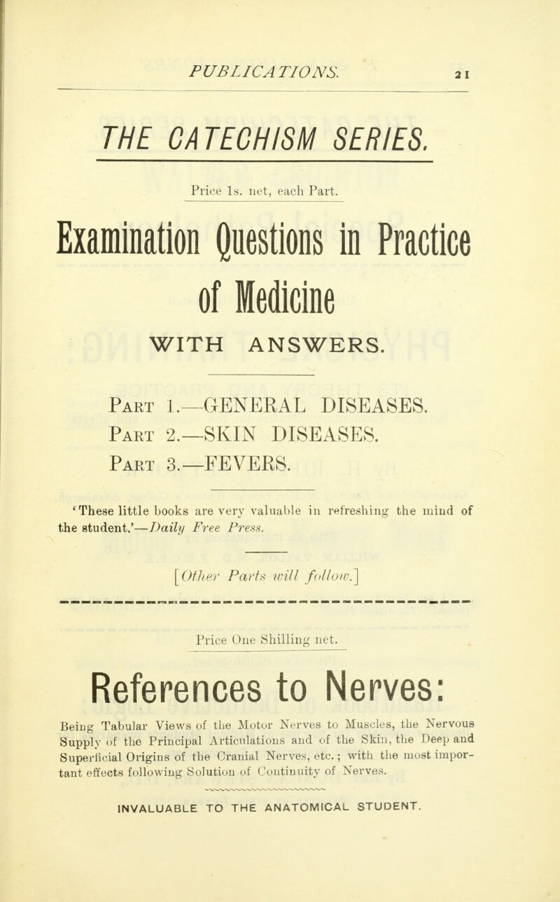 THE CATECHISM SERIES. Price Is. net, each Part. Examination Questions in Practice of Medicine WITH ANSWERS. Part 1.—GENERAL DISEASES. Part 2.—SKIN DISEASES. Part 3.—FEVERS. 'These little books are very valuable in refreshing the mind of the student.'—Daily Free Press. [Other Parts will follow.] Price One Shilling net. References to Nerves: Being Tabular Views of the Motor Nerves to Muscles, the Nervous Supply of the Principal Articulations and of the Skin, the Deep and Superficial Origins of the Cranial Nerves, etc.; with the most impor- tant effects following Solution of Continuity of Nerves. INVALUABLE TO THE ANATOMICAL STUDENT.