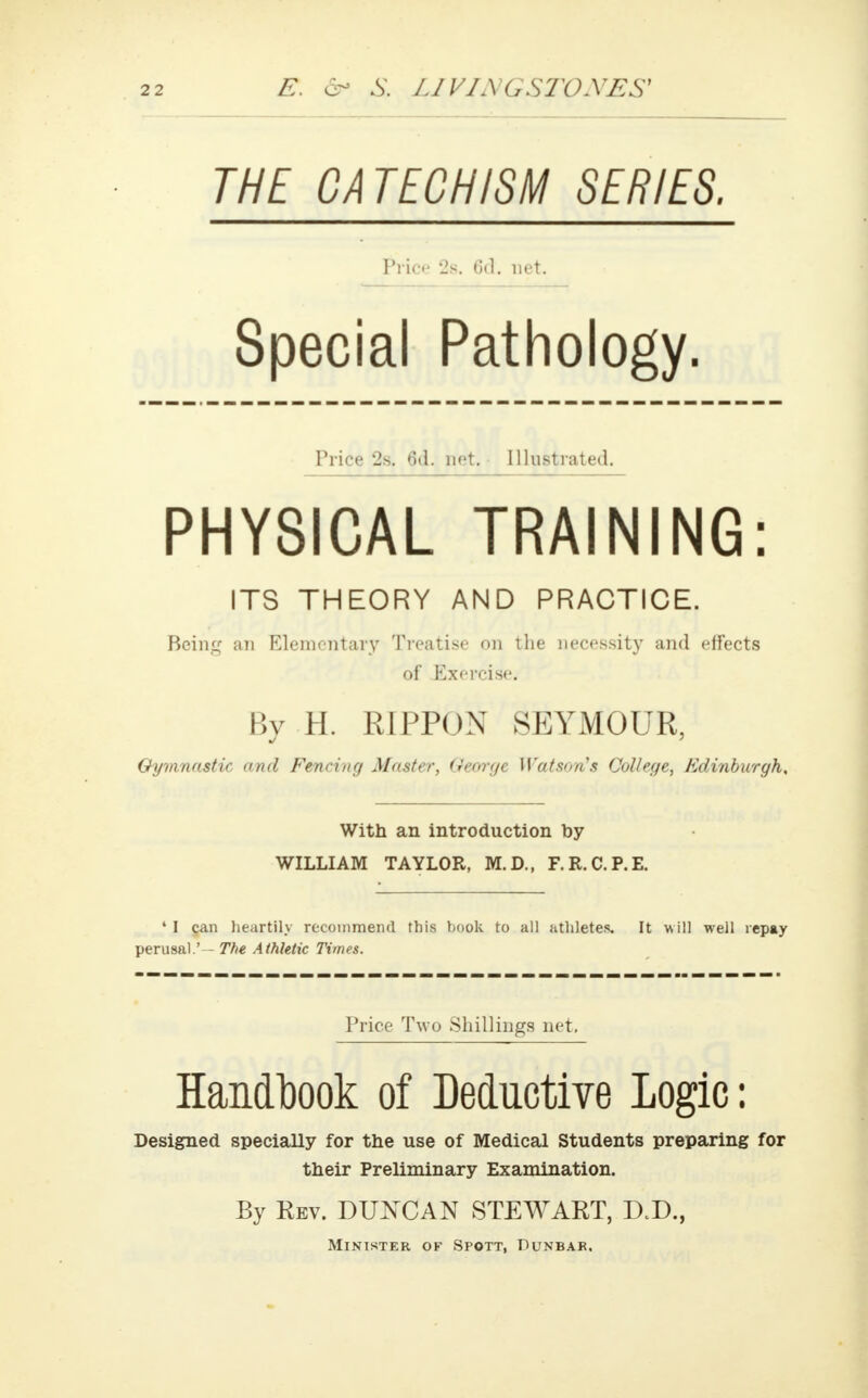 THE CATECHISM SERIES. nice 2s. 6d. net. Special Pathology. Price 2s. 6d. net. Illustrated. PHYSICAL TRAINING: ITS THEORY AND PRACTICE. Bcini: an Elementary Treatise on the necessity and effects of Exercise. By H. R1PPOX SEYMOUR, Gymnastic and Fencing Master, George Watson's College, Edinburgh, With an introduction by WILLIAM TAYLOR, M.D., F.R.C.P.E. • I can heartily recommend this book to all athletes. It will well repay perusal.' — The Athletic Times. Price Two Shillings net. Handbook of Deductive Logic: Designed specially for the use of Medical Students preparing for their Preliminary Examination. By Rev. DUNCAN STEWART, D.D., Minister of Spott, Dunbar.