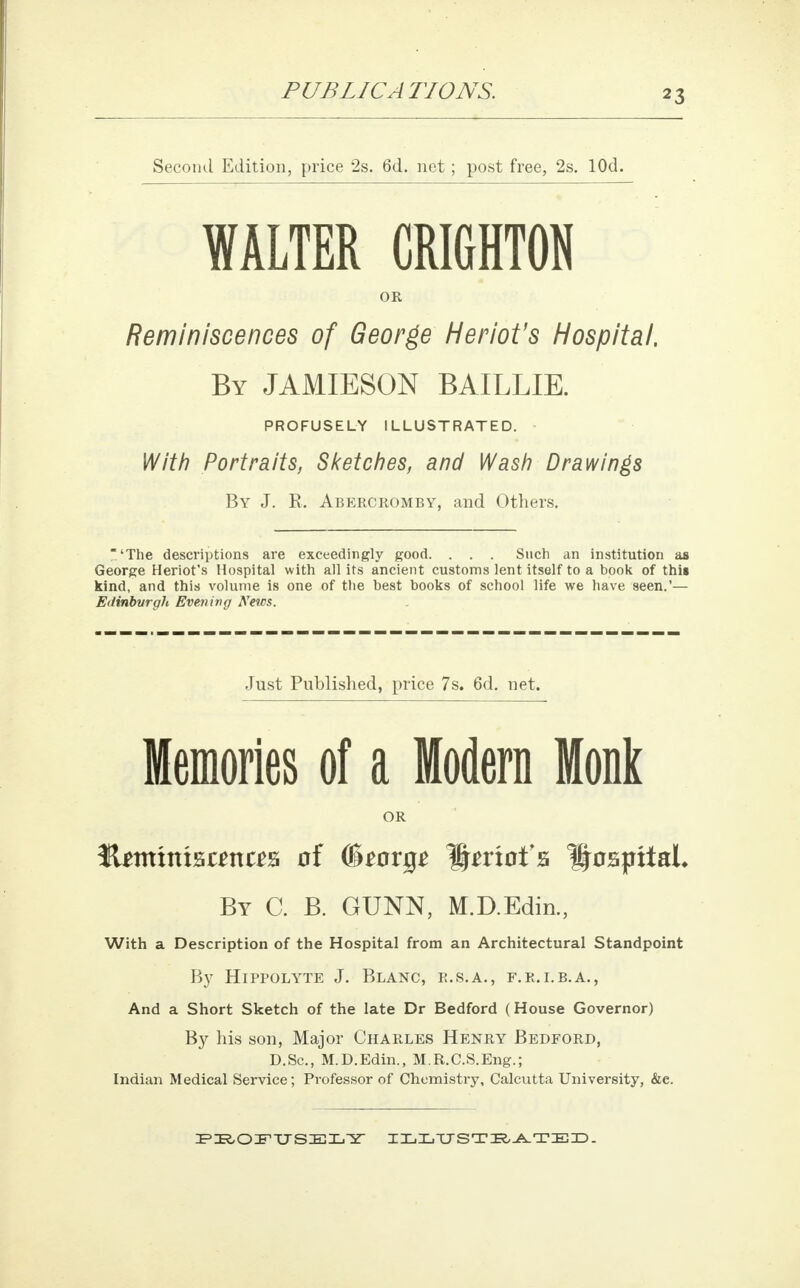 Second Edition, price 2s. 6d. net; post free, 2s. lOd. WALTER CRIGHTON OR Reminiscences of George Heriot's Hospital. By JAMIESON BAILLIE. PROFUSELY ILLUSTRATED. With Portraits, Sketches, and Wash Drawings By J. E. Abercromby, and Others. 'The descriptions are exceedingly good. . . . Such an institution as George Heriot's Hospital with all its ancient customs lent itself to a book of this kind, and this volume is one of the best books of school life we have seen.'— Erfinbvrgh Evening News. Just Published, price 7s. 6d. net. Memories of a Modern Monk OR JUtmntsanas of (&tov$t Hmof a Hospital, By C. B. GUNN, M.D.Edin., With a Description of the Hospital from an Architectural Standpoint By Hippolyte J. Blanc, r.s.a., f.r.i.b.a., And a Short Sketch of the late Dr Bedford (House Governor) By his son, Major Charles Henry Bedford, D.Sc, M.D.Edin., M.R.C.S.Eng.; Indian Medical Service; Professor of Chemistry, Calcutta University, &e. PROFUSELY ILLUSTRATED.