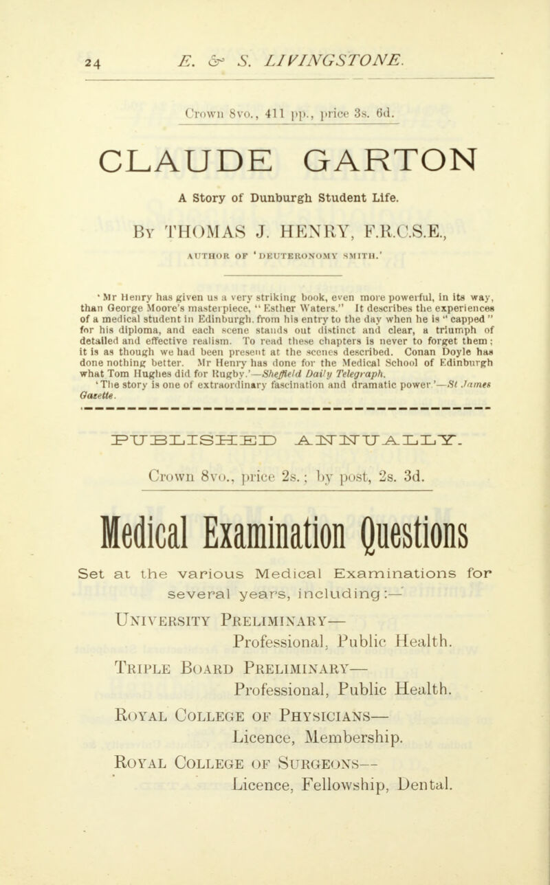 Crown 8vo., 411 pp., price 3s. 6d. CLAUDE GARTON A Story of Dunburgh Student Life. By THOMAS J. HENRY, F.R.C.S.E., AUTHOR OF ' DEUTERONOMY SMITH.' • Mr Henry has given us a very striking book, even more powerful, in its way, than George Moore's masterpiece,  Esther Waters. It describes the experiencei* of a medical student in Edinburgh, from hi9 entry to the day when he is  capped  for his diploma, and each scene stands out distinct and clear, a triumph of detailed and effective realism. To read these chapters is never to forget them; it Is as though we had been present at the scenes described. Conan Doyle has done nothing better. Mr Henry has done for the Medical School of Edinburgh what Tom Hughes did for Rugby.' —Sheffield Daihj Telegraph. 'Tlie story is one of extraordinary fascination and dramatic power '—St .lames Oaeette. PUBLISHED -AUSTlNrXJ^XjXjir. Crown 8vi»., price 2s.; l>y post, 2s. 3d. Medical Examination Questions Set at the various Medical Examinations for several years, including:— UNIV ERSITY PRELIMINARY— Professional. Public Health. Triple Board Preliminary— Professional, Public Health. Royal College of Physicians— Licence, Membership. Royal College of Surgeons— Licence, Fellowship, Dental.