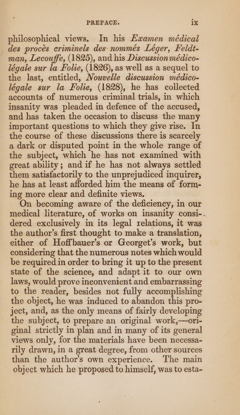 philosophical views. In his Kxamen médical des proces eriminels des nommés Léger, Feldt- man, Lecouffe, (1825), and his Discussion médico- légale sur la Folie, (1826), as well as a sequel to the last, entitled, Nouvelle discussion médico- légale sur la Folie, (1828), he has collected accounts of numerous criminal trials, in which insanity was pleaded in defence of the accused, and has taken the occasion to discuss the many important questions to which they give rise. In the course of these discussions there is scarcely a dark or disputed point in the whole range of the subject, which he has not examined with great ability; and if he has not always settled them satisfactorily to the unprejudiced inquirer, he has at least afforded him the means of form- ing more clear and definite views. On becoming aware of the deficiency, in our medical literature, of works on insanity consi-. dered exclusively in its legal relations, it was the author’s first thought to make a translation, either of Hoffbauer’s or Georget’s work, but considering that the numerous notes which would be required in order to bring it up to the present state of the science, and adapt it to our own laws, would prove inconvenient and embarrassing to the reader, besides not fully accomplishing the object, he was induced to abandon this pro- ject, and, as the only means of fairly developing the subject, to prepare an original work,—ori- ginal strictly in plan and in many of its general views only, for the materials have been necessa- rily drawn, in a great degree, from other sources than the author’s own experience. The main object which he proposed to himself, was to esta-