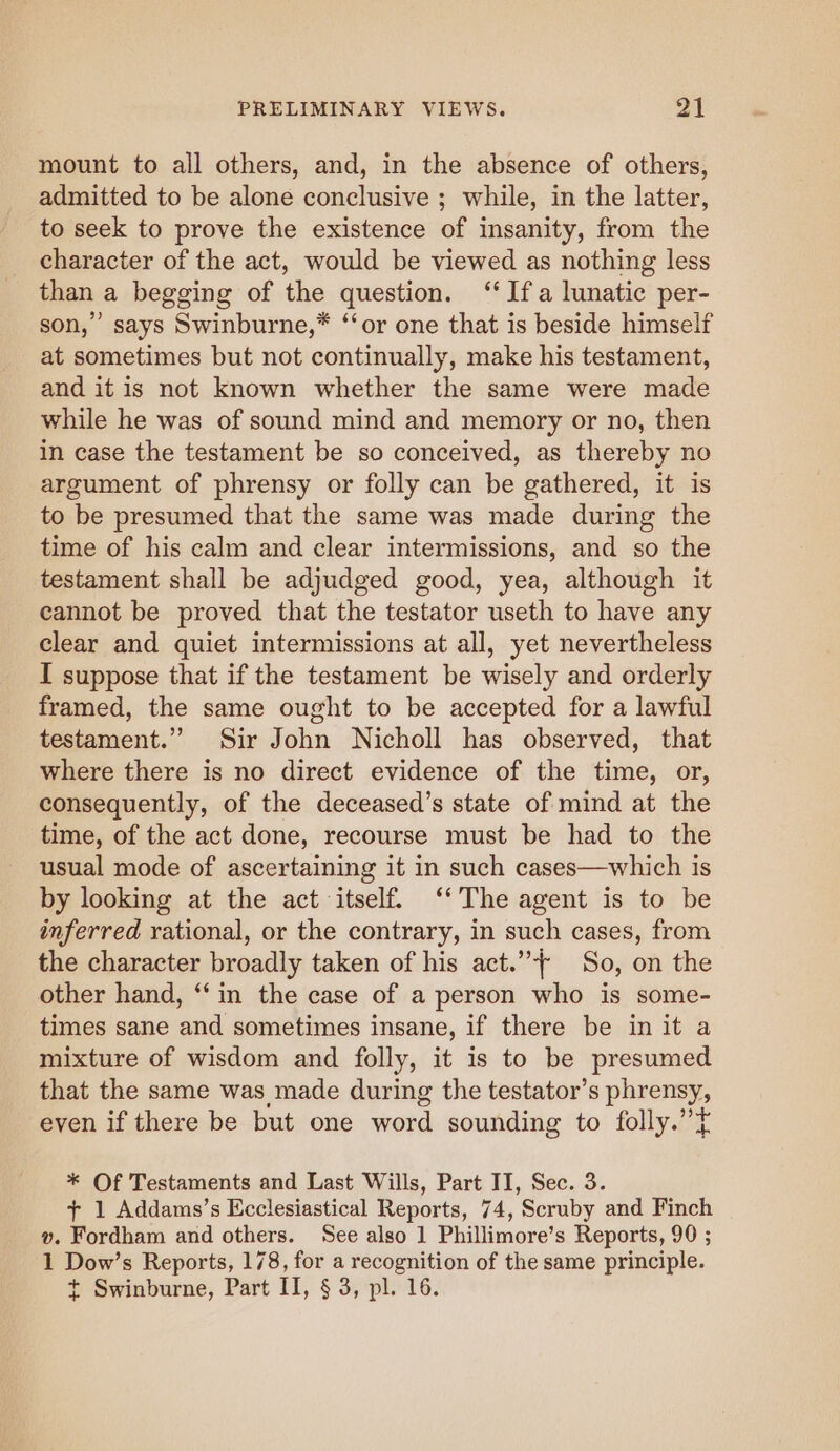 mount to all others, and, in the absence of others, admitted to be alone conclusive ; while, in the latter, to seek to prove the existence of insanity, from the character of the act, would be viewed as nothing less than a begging of the question. ‘‘ Ifa lunatic per- son,” says Swinburne,* ‘“‘or one that is beside himself at sometimes but not continually, make his testament, and it is not known whether the same were made while he was of sound mind and memory or no, then in case the testament be so conceived, as thereby no argument of phrensy or folly can be gathered, it is to be presumed that the same was made during the time of his calm and clear intermissions, and so the testament shall be adjudged good, yea, although it cannot be proved that the testator useth to have any clear and quiet intermissions at all, yet nevertheless I suppose that if the testament be wisely and orderly framed, the same ought to be accepted for a lawful testament.” Sir John Nicholl has observed, that where there is no direct evidence of the time, or, consequently, of the deceased’s state of mind at the time, of the act done, recourse must be had to the usual mode of ascertaining it in such cases—which is by looking at the act itself. ‘‘ The agent is to be inferred rational, or the contrary, in such cases, from the character broadly taken of his act.”+ So, on the other hand, ‘“‘ in the case of a person who is some- times sane and sometimes insane, if there be in it a mixture of wisdom and folly, it is to be presumed that the same was made during the testator’s phrensy, even if there be but one word sounding to folly.’’t * Of Testaments and Last Wills, Part II, Sec. 3. + 1 Addams’s Ecclesiastical Reports, 74, Scruby and Finch v. Fordham and others. See also 1 Phillimore’s Reports, 90 ; 1 Dow’s Reports, 178, for a recognition of the same principle. t Swinburne, Part II, § 3, pl. 16.