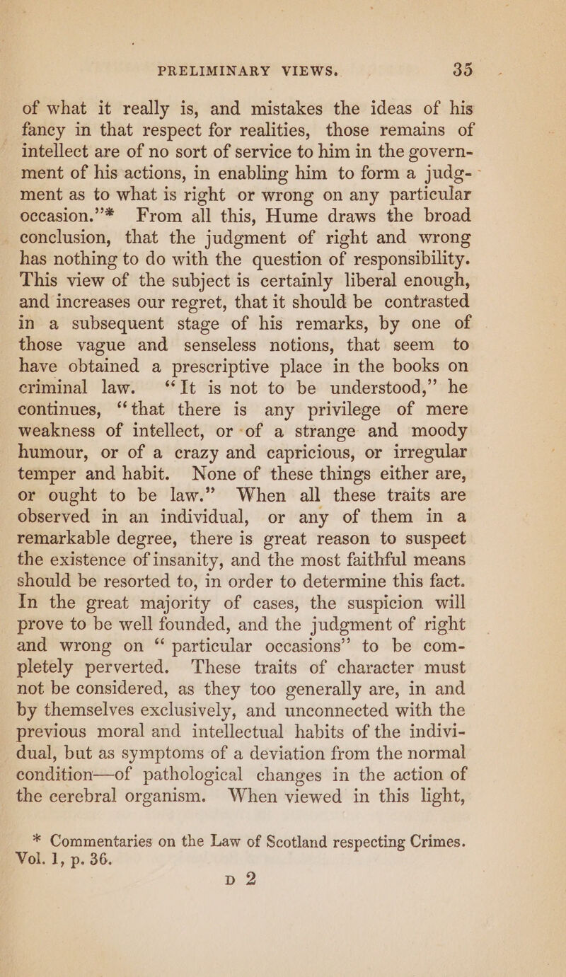 of what it really is, and mistakes the ideas of his _ fancy in that respect for realities, those remains of intellect are of no sort of service to him in the govern- ment of his actions, in enabling him to form a judg-~ ment as to what is right or wrong on any particular occasion.” * From all this, Hume draws the broad conclusion, that the judgment of right and wrong has nothing to do with the question of responsibility. This view of the subject is certainly liberal enough, and increases our regret, that it should be contrasted in a subsequent stage of his remarks, by one of those vague and senseless notions, that seem to have obtained a prescriptive place in the books on criminal law. “It is not to be understood,’ he continues, “that there is any privilege of mere weakness of intellect, or of a strange and moody humour, or of a crazy and capricious, or irregular temper and habit. None of these things either are, or ought to be law.” When all these traits are observed in an individual, or any of them in a remarkable degree, there is great reason to suspect the existence of insanity, and the most faithful means should be resorted to, in order to determine this fact. In the great majority of cases, the suspicion will prove to be well founded, and the judgment of right and wrong on “ particular occasions” to be com- pletely perverted. These traits of character must not be considered, as they too generally are, in and by themselves exclusively, and unconnected with the previous moral and intellectual habits of the indivi- dual, but as symptoms of a deviation from the normal condition—of pathological changes in the action of the cerebral organism. When viewed in this light, * Commentaries on the Law of Scotland respecting Crimes. Vol. 1, p. 36. dD 2