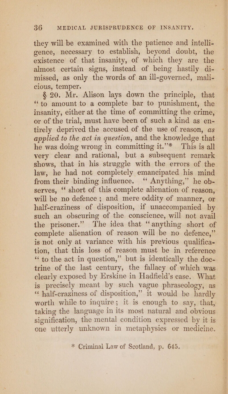 they will be examined with the patience and intelli- gence, necessary to establish, beyond doubt, the existence of that insanity, of which they are the almost certain signs, instead of being hastily di- missed, as only the words of an ill-governed, mali- cious, temper. § 20. Mr. Alison lays down the principle, that “to amount to a complete bar to punishment, the insanity, either at the time of committing the crime, or of the trial, must have been of such a kind as en- tirely deprived the accused of the use of reason, as applied to the act in question, and the knowledge that he was doing wrong in committing it.”* This is all very clear and rational, but a subsequent remark shows, that in his struggle with the errors of the law, he had not completely emancipated his mind from their binding influence. ‘‘ Anything,’ he ob- serves, ‘‘ short of this complete alienation of reason, will be no defence ; and mere oddity of manner, or half-craziness of disposition, if unaccompanied by such an obscuring of the conscience, will not avail the prisoner.” ‘The idea that ‘anything short of complete alienation of reason will be no defence,” is not only at variance with his previous qualifica- tion, that this loss of reason must be in reference ‘‘ to the act in question,” but is identically the doc- trine of the last century, the fallacy of which was clearly exposed by Erskine in Hadfield’s case. What is precisely meant by such vague phraseology, as * half-craziness of disposition,” it would be hardly worth while to inquire; it is enough to say, that, taking the language in its most natural and obvious signification, the mental condition expressed by it is one utterly unknown in metaphysics or medicine. * Criminal Law of Scotland, p. 645.