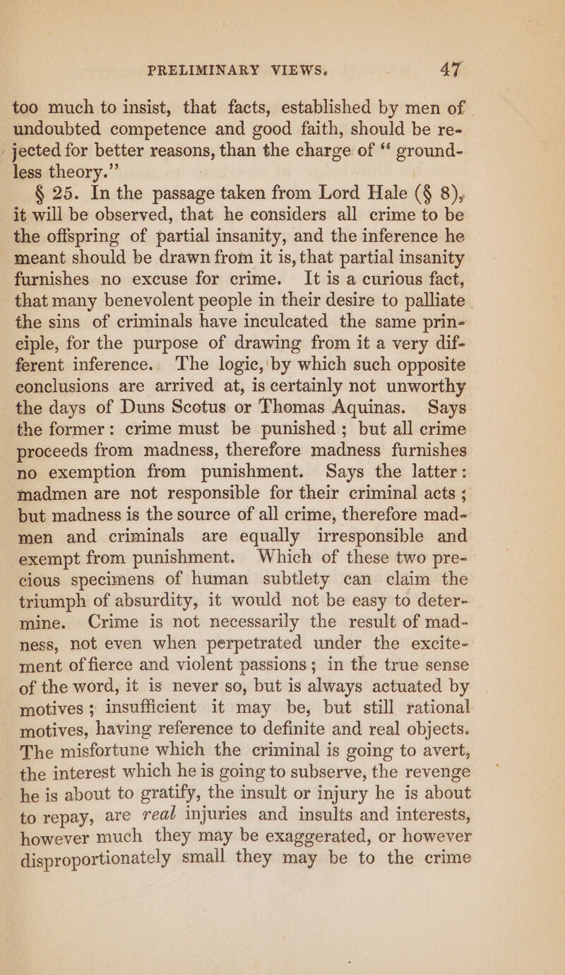 too much to insist, that facts, established by men of | undoubted competence and good faith, should be re- _ jected for better reasons, than the charge of ‘‘ ground- less theory.”’ § 25. In the passage taken from Lord Hale (§ 8), it will be observed, that he considers all crime to be the offspring of partial insanity, and the inference he meant should be drawn from it is, that partial insanity furnishes no excuse for crime. It is a curious fact, that many benevolent people in their desire to palliate the sins of criminals have inculcated the same prin- ciple, for the purpose of drawing from it a very dif- ferent inference. The logic,'by which such opposite conclusions are arrived at, is certainly not unworthy the days of Duns Scotus or Thomas Aquinas. Says the former: crime must be punished; but all crime proceeds from madness, therefore madness furnishes no exemption from punishment. Says the latter: madmen are not responsible for their criminal acts ; but madness is the source of all crime, therefore mad- men and criminals are equally irresponsible and exempt from punishment. Which of these two pre- cious specimens of human subtlety can claim the triumph of absurdity, it would not be easy to deter- mine. Crime is not necessarily the result of mad- ness, not even when perpetrated under the excite- ment of fierce and violent passions; in the true sense of the word, it is never so, but is always actuated by motives ; insufficient it may be, but still rational motives, having reference to definite and real objects. The misfortune which the criminal is going to avert, the interest which he is going to subserve, the revenge he is about to gratify, the insult or injury he is about to repay, are real injuries and insults and interests, however much they may be exaggerated, or however disproportionately small they may be to the crime