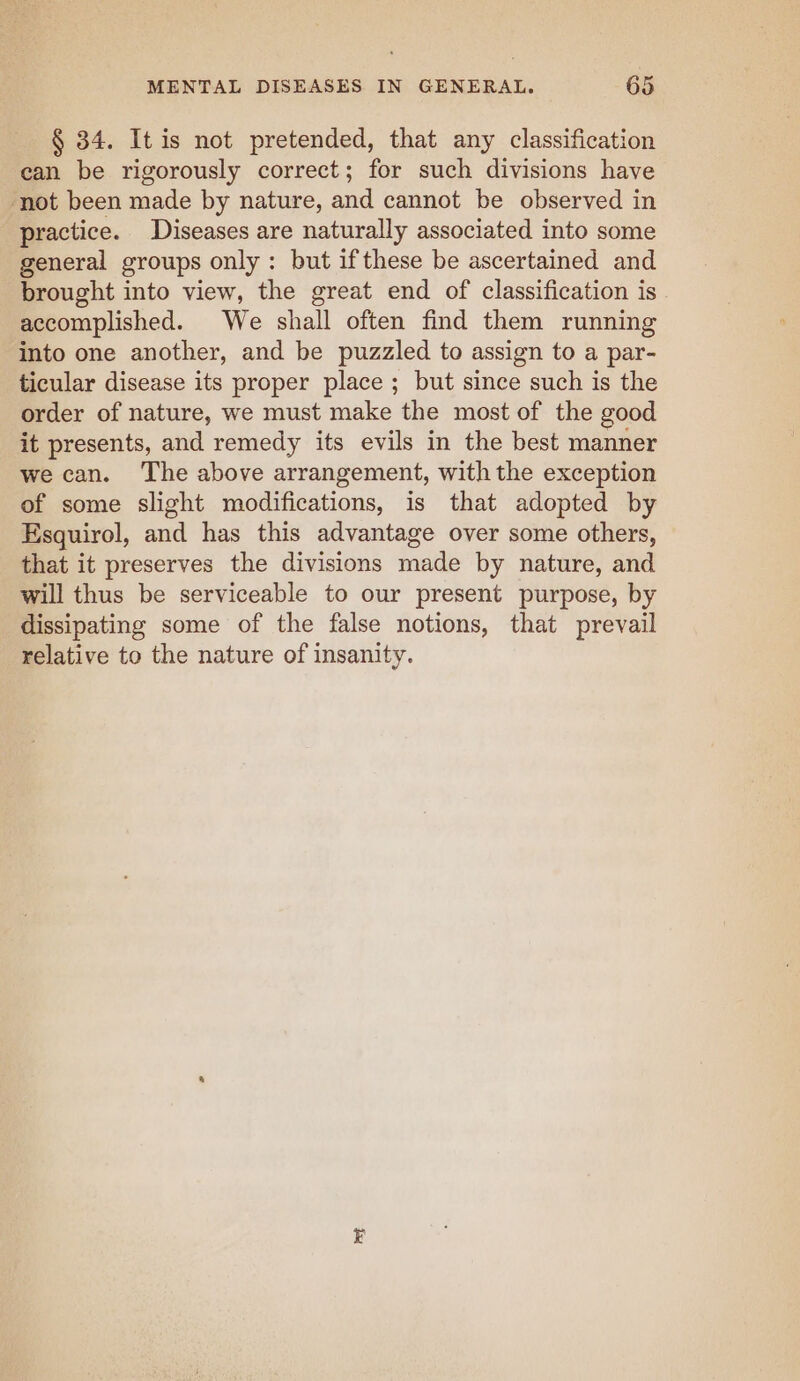 § 34. It is not pretended, that any classification can be rigorously correct; for such divisions have not been made by nature, and cannot be observed in practice. Diseases are naturally associated into some general groups only: but if these be ascertained and brought into view, the great end of classification is accomplished. We shall often find them running into one another, and be puzzled to assign to a par- ticular disease its proper place ; but since such is the order of nature, we must make the most of the good it presents, and remedy its evils in the best manner we can. The above arrangement, with the exception of some slight modifications, is that adopted by Esquirol, and has this advantage over some others, that it preserves the divisions made by nature, and will thus be serviceable to our present purpose, by dissipating some of the false notions, that prevail relative to the nature of insanity.