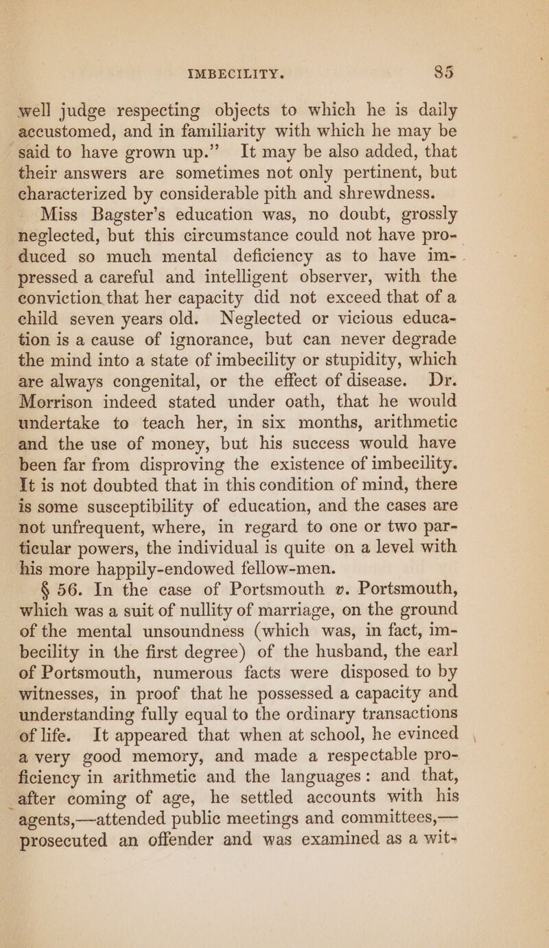 well judge respecting objects to which he is daily accustomed, and in familiarity with which he may be said to have grown up.” It may be also added, that their answers are sometimes not only pertinent, but characterized by considerable pith and shrewdness. Miss Bagster’s education was, no doubt, grossly neglected, but this circumstance could not have pro- duced so much mental deficiency as to have im-. pressed a careful and intelligent observer, with the conviction that her capacity did not exceed that of a child seven years old. Neglected or vicious educa- tion is a cause of ignorance, but can never degrade the mind into a state of imbecility or stupidity, which are always congenital, or the effect of disease. Dr. Morrison indeed stated under oath, that he would undertake to teach her, in six months, arithmetic and the use of money, but his success would have been far from disproving the existence of imbecility. It is not doubted that in this condition of mind, there is some susceptibility of education, and the cases are not unfrequent, where, in regard to one or two par- ticular powers, the individual is quite on a level with his more happily-endowed fellow-men. § 56. In the case of Portsmouth v. Portsmouth, which was a suit of nullity of marriage, on the ground of the mental unsoundness (which was, in fact, im- becility in the first degree) of the husband, the earl of Portsmouth, numerous facts were disposed to by witnesses, in proof that he possessed a capacity and understanding fully equal to the ordinary transactions of life. It appeared that when at school, he evinced , avery good memory, and made a respectable pro- ficiency in arithmetic and the languages: and that, _after coming of age, he settled accounts with his agents,—attended public meetings and committees,— prosecuted an offender and was examined as a wit-