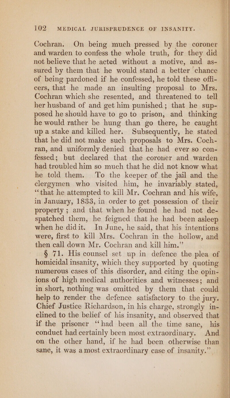 Cochran. On being much pressed by the coroner | and warden to confess the whole truth, for they did _ not believe that he acted without a motive, and as- _ sured by them that he would stand a better chance of being pardoned if he confessed, he told these offi- _ cers, that he made an insulting proposal to Mrs. — Cochran which she resented, and threatened to tell — her husband of and get him punished; that he sup- — posed he should have to go to prison, and thinking — he would rather be hung than go there, he caught — up a stake and killed her. Subsequently, he stated a that he did not make such proposals to Mrs. Coch- | ran, and uniformly denied that he had ever so con- _ fessed; but declared that the coroner and warden had troubled him so much that he did not know what _ he told them. To the keeper of the jail and the © clergymen who visited him, he invariably stated, — ‘‘that he attempted to kill Mr. Cochran and his wife, in January, 1833, in order to get possession of their _ spatched them, he feigned that he had been asleep when he didit. In June, he said, that his intentions were, first to kill Mrs. Cochran in the hollow, and then call down Mr. Cochran and kill him.” § 71. His counsel set up in defence the plea of ne homicidal insanity, which they supported by quoting numerous cases of this disorder, and citing the opin- ions of high medical authorities and witnesses; and in short, nothing was omitted by them that could help to render the defence satisfactory to the jury. Chief Justice Richardson, in his charge, strongly in- clined to the belief of his insanity, and observed that if the prisoner “had been all the time sane, his © conduct had certainly been most extraordinary. And on the other hand, if he had been otherwise than — sane, it was amost extraordinary case of insanity.”