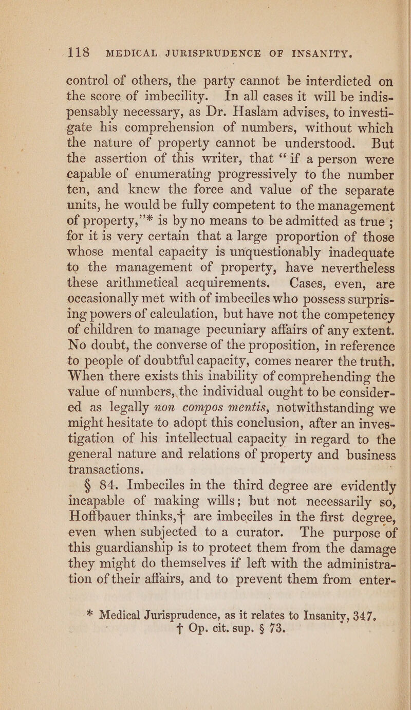 control of others, the party cannot be interdicted on the score of imbecility. In all cases it will be indis- gate his comprehension of numbers, without which the nature of property cannot be understood. But the assertion of this writer, that “if a person were capable of enumerating progressively to the number ten, and knew the force and value of the separate of property,” * is by no means to be admitted as true ; for it is very certain that a large proportion of those whose mental capacity is unquestionably inadequate to the management of property, have nevertheless these arithmetical acquirements. Cases, even, are occasionally met with of imbeciles who possess surpris- ing powers of calculation, but have not the competency of children to manage pecuniary affairs of any extent. No doubt, the converse of the proposition, in reference When there exists this inability of comprehending the ed as legally non compos meniis, notwithstanding we might hesitate to adopt this conclusion, after an inves- tigation of his intellectual capacity in regard to the general nature and relations of property and business transactions. § 84. Imbeciles in the third degree are evidently incapable of making wills; but not necessarily so, Hoffbauer thinks, are imbeciles in the first degree, even when subjected to a curator. The purpose of this guardianship is to protect them from the damage they might do themselves if left with the administra- 4% Medical Jurisprudence, as it relates to Insanity, 347, t+ Op. cit. sup. § 73.