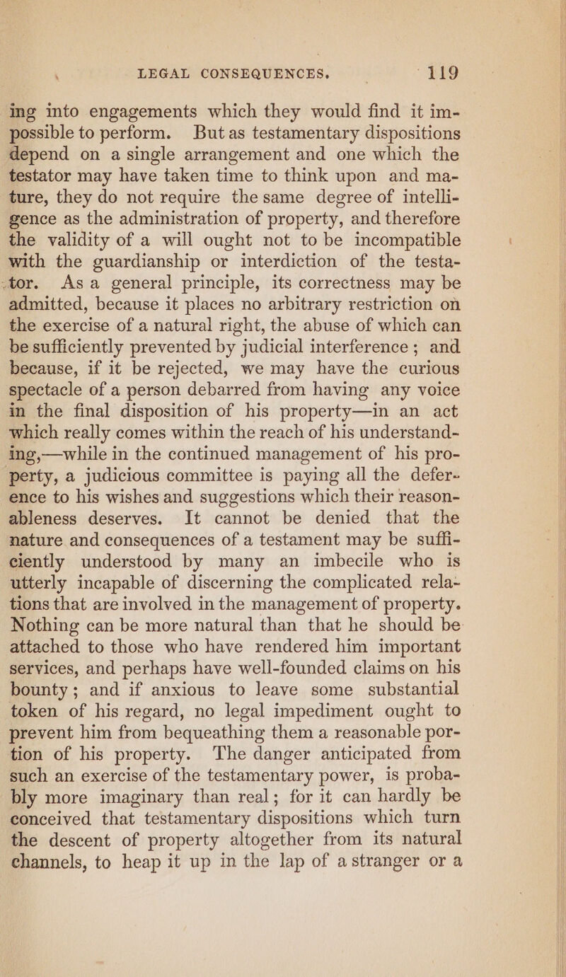 ing into engagements which they would find it im- possible to perform. But as testamentary dispositions depend on a single arrangement and one which the testator may have taken time to think upon and ma- ture, they do not require the same degree of intelli- gence as the administration of property, and therefore the validity of a will ought not to be incompatible with the guardianship or interdiction of the testa- -tor. Asa general principle, its correctness may be admitted, because it places no arbitrary restriction on the exercise of a natural right, the abuse of which can be sufficiently prevented by judicial interference ; and because, if it be rejected, we may have the curious spectacle of a person debarred from having any voice in the final disposition of his property—in an act which really comes within the reach of his understand- ing,—while in the continued management of his pro- ‘perty, a judicious committee is paying all the defer- ence to his wishes and suggestions which their reason- ableness deserves. It cannot be denied that the nature and consequences of a testament may be suffi- ciently understood by many an imbecile who is utterly incapable of discerning the complicated rela- tions that are involved in the management of property. attached to those who have rendered him important services, and perhaps have well-founded claims on his bounty; and if anxious to leave some substantial token of his regard, no legal impediment ought to prevent him from bequeathing them a reasonable por- tion of his property. The danger anticipated from such an exercise of the testamentary power, is proba- bly more imaginary than real; for it can hardly be conceived that testamentary dispositions which turn the descent of property altogether from its natural channels, to heap it up in the lap of a stranger or a