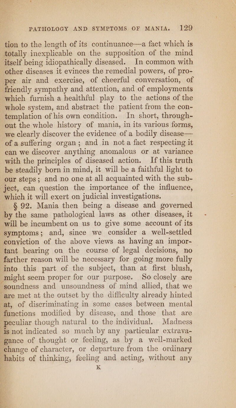 eee ne) PATHOLOGY AND SYMPTOMS OF MANIA. 129 tion to the length of its continuance—a fact which is totally inexplicable on the supposition of the mind itself being idiopathically diseased. In common with other diseases it evinces the remedial powers, of pro- per air and exercise, of cheerful conversation, of friendly sympathy and attention, and of employments which furnish a healthful play to the actions of the whole system, and abstract the patient from the con- templation of his own condition. In short, through- out the whole history of mania, in its various forms, we clearly discover the evidence of a bodily disease— of a suffering organ; and in nota fact respecting it can we discover anything anomalous or at variance with the principles of diseased action. If this truth be steadily born in mind, it will be a faithful light to. our steps; and no one at all acquainted with the sub- “ject, can question the importance of the influence, which it will exert on judicial investigations. -§ 92. Mania then being a disease and governed by the same pathological laws as other diseases, it will be incumbent on us to give some account of its symptoms; and, since we consider a well-settled -eonyiction of the above views as having an impor- tant bearing on the course of legal decisions, no farther reason will be necessary for going more fully ‘into this part of the subject, than at first blush, might seem proper for our purpose. So closely are “soundness and unsoundness of mind. allied, that we are met at the outset by the difficulty already hinted ‘at, of discriminating in some cases between mental nctions modified by disease, and those that are peculiar though natural to the individual. Madness is not indicated so much by any particular extrava- gance of thought or feeling, as by a well-marked change of character, or departure from the ordinary habits of thinking, feeling and acting, without any ' K