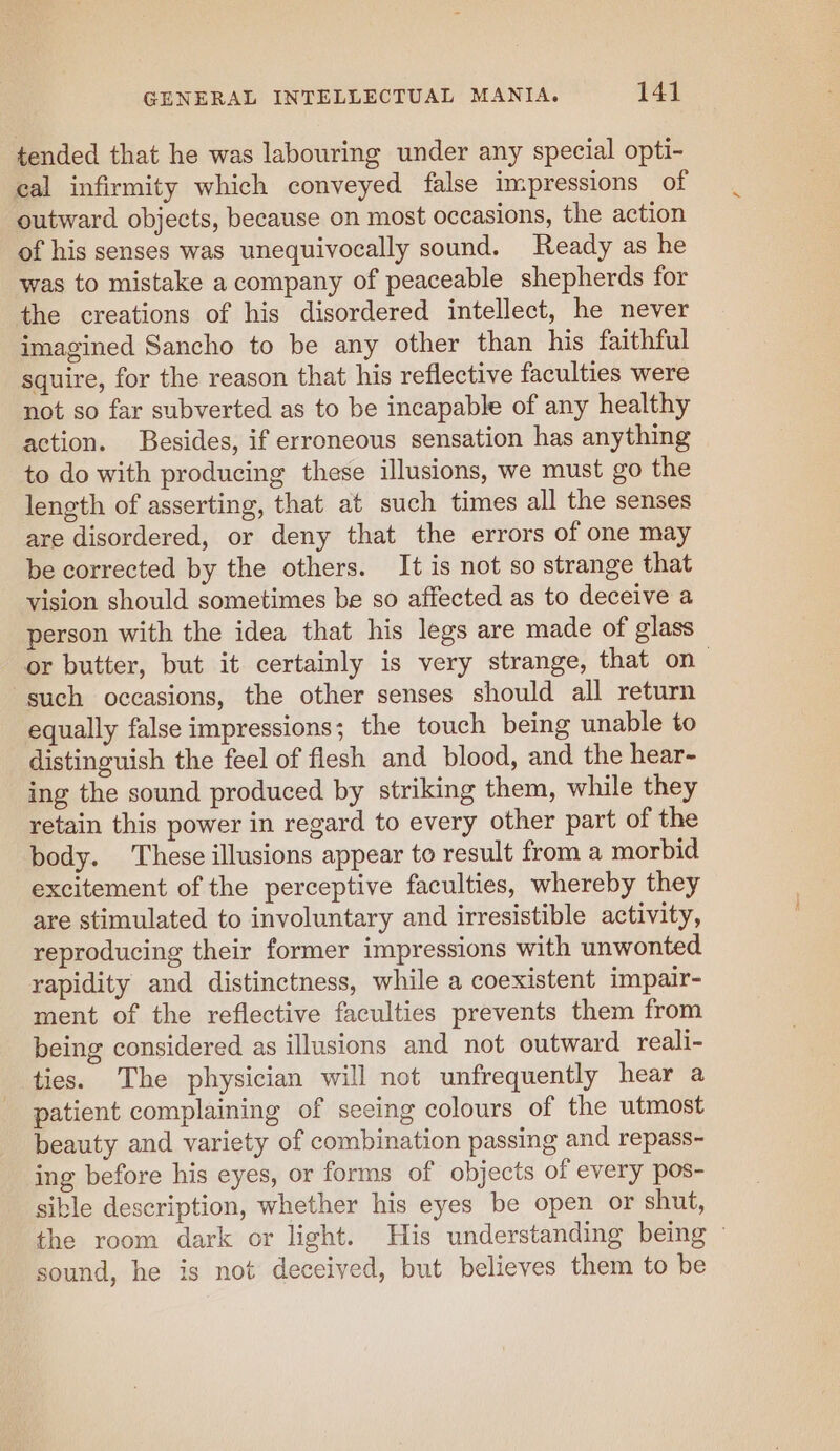 tended that he was labouring under any special opti- cal infirmity which conveyed false impressions of outward objects, because on most occasions, the action of his senses was unequivocally sound. Ready as he was to mistake a company of peaceable shepherds for the creations of his disordered intellect, he never imagined Sancho to be any other than his faithful squire, for the reason that his reflective faculties were not so far subverted as to be incapable of any healthy action. Besides, if erroneous sensation has anything to do with producing these illusions, we must go the length of asserting, that at such times all the senses are disordered, or deny that the errors of one may be corrected by the others. It is not so strange that vision should sometimes be so affected as to deceive a person with the idea that his legs are made of glass or butter, but it certainly is very strange, that on— such occasions, the other senses should all return equally false impressions; the touch being unable to distinguish the feel of flesh and blood, and the hear- ing the sound produced by striking them, while they retain this power in regard to every other part of the body. These illusions appear to result from a morbid excitement of the perceptive faculties, whereby they are stimulated to involuntary and irresistible activity, reproducing their former impressions with unwonted rapidity and distinctness, while a coexistent impair- ment of the reflective faculties prevents them from being considered as illusions and not outward reali- ties. The physician will not unfrequently hear a patient complaining of seeing colours of the utmost beauty and variety of combination passing and repass- ing before his eyes, or forms of objects of every pos- sible description, whether his eyes be open or shut, the room dark or light. His understanding being ~ sound, he is not deceived, but believes them to be