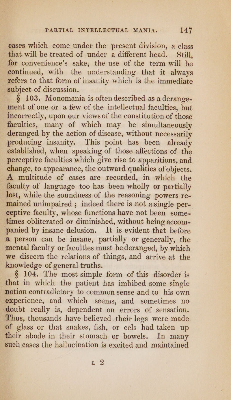 cases which come under the present division, a class that will be treated of under a different head. Still, for convenience’s sake, the use of the term will be continued, with the understanding that it always refers to that form of insanity which is the immediate subject of discussion. _ § 103. Monomania is often described as a derange- _ ment of one or a few of the intellectual faculties, but incorrectly, upon our views of the constitution of those faculties, many of which may be simultaneously deranged by the action of disease, without necessarily producing insanity. This point has been already established, when speaking of those affections of the perceptive faculties which give rise to apparitions, and change, to appearance, the outward qualities of objects. A multitude of cases are recorded, in which the faculty of language too has been wholly or partially lost, while the soundness of the reasoning powers re- mained unimpaired ; indeed there is not asingle per- ceptive faculty, whose functions have not been some- times obliterated or diminished, without being accom- panied by insane delusion. It is evident that before a person can be insane, partially or generally, the mental faculty or faculties must be deranged, by which we discern the relations of things, and arrive at the knowledge of general truths. § 104. The most simple form of this disorder is that in which the patient has imbibed some single notion contradictory to common sense and to his own experience, and which seems, and sometimes no doubt really is, dependent on errors of sensation. Thus, thousands have believed their legs were made. of glass or that snakes, fish, or eels had taken up their abode in their stomach or bowels. In many such cases the hallucination is excited and maintained ae 4