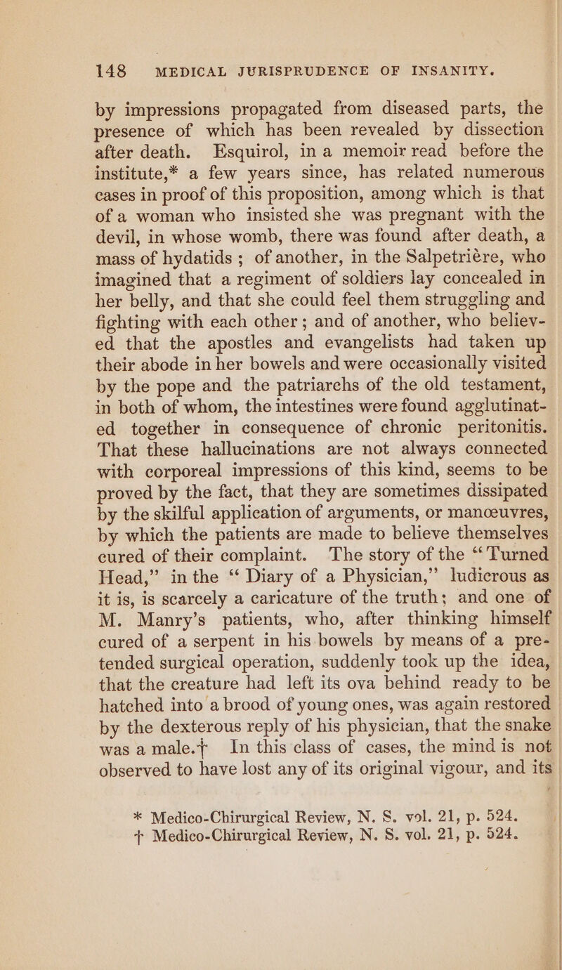 by impressions propagated from diseased parts, the presence of which has been revealed by dissection after death. LEsquirol, ina memoir read before the institute,* a few years since, has related numerous cases in proof of this proposition, among which is that of a woman who insisted she was pregnant with the devil, in whose womb, there was found after death, a mass of hydatids ; of another, in the Salpetriére, who imagined that a regiment of soldiers lay concealed in her belly, and that she could feel them struggling and fighting with each other; and of another, who believ- ed that the apostles and evangelists had taken up their abode in her bowels and were occasionally visited by the pope and the patriarchs of the old testament, in both of whom, the intestines were found agglutinat- ed together in consequence of chronic peritonitis. That these hallucinations are not always connected with corporeal impressions of this kind, seems to be proved by the fact, that they are sometimes dissipated by the skilful application of arguments, or manoeuvres, by which the patients are made to believe themselves Head,” in the ‘ Diary of a Physician,” ludicrous as it is, is scarcely a caricature of the truth; and one of M. Manry’s patients, who, after thinking himself cured of a serpent in his bowels by means of a pre- tended surgical operation, suddenly took up the idea, that the creature had left its ova behind ready to be hatched into a brood of young ones, was again restored by the dexterous reply of his physician, that the snake was amale.{ In this class of cases, the mind is not observed to have lost any of its original vigour, and its * Medico-Chirurgical Review, N. S. vol. 21, p. 524. + Medico-Chirurgical Review, N. 8. vol. 21, p. 524.