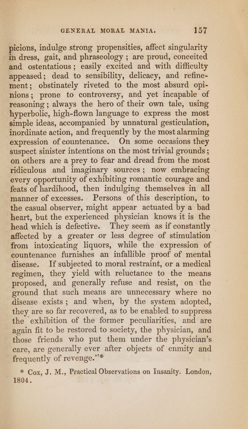 picions, indulge strong propensities, affect singularity in dress, gait, and phraseology ; are proud, conceited and ostentatious; easily excited and with difficulty appeased; dead to sensibility, delicacy, and refine- ment; obstinately riveted to the most absurd opi- nions; prone to controversy, and yet incapable of reasoning ; always the hero of their own tale, using hyperbolic, high-flown language to express the most simple ideas, accompanied by unnatural gesticulation, inordinate action, and frequently by the most alarming expression of countenance. On some occasions they suspect sinister intentions on the most trivial grounds ; on others are a prey to fear and dread from the most ridiculous and imaginary sources; now embracing every opportunity of exhibiting romantic courage and feats of hardihood, then indulging themselves in all manner of excesses. Persons of this description, to the casual observer, might appear actuated by a bad heart, but the experienced physician knows it is the head which is defective. They seem as if constantly affected by a greater or less degree of stimulation from intoxicating liquors, while the expression of countenance furnishes an infallible proof of mental disease. If subjected to moral restraint, or a medical regimen, they yield with reluctance to the means proposed, and generally refuse and resist, on the ground that such means are unnecessary where no disease exists; and when, by the system adopted, they are so far recovered, as to be enabled to suppress the exhibition of the former peculiarities, and are again fit to be restored to society, the physician, and those friends who put them under the physician’s care, are generally ever after objects of enmity and frequently of revenge.”’* - * Cox, J. M., Practical Observations on Insanity. London, 1804.