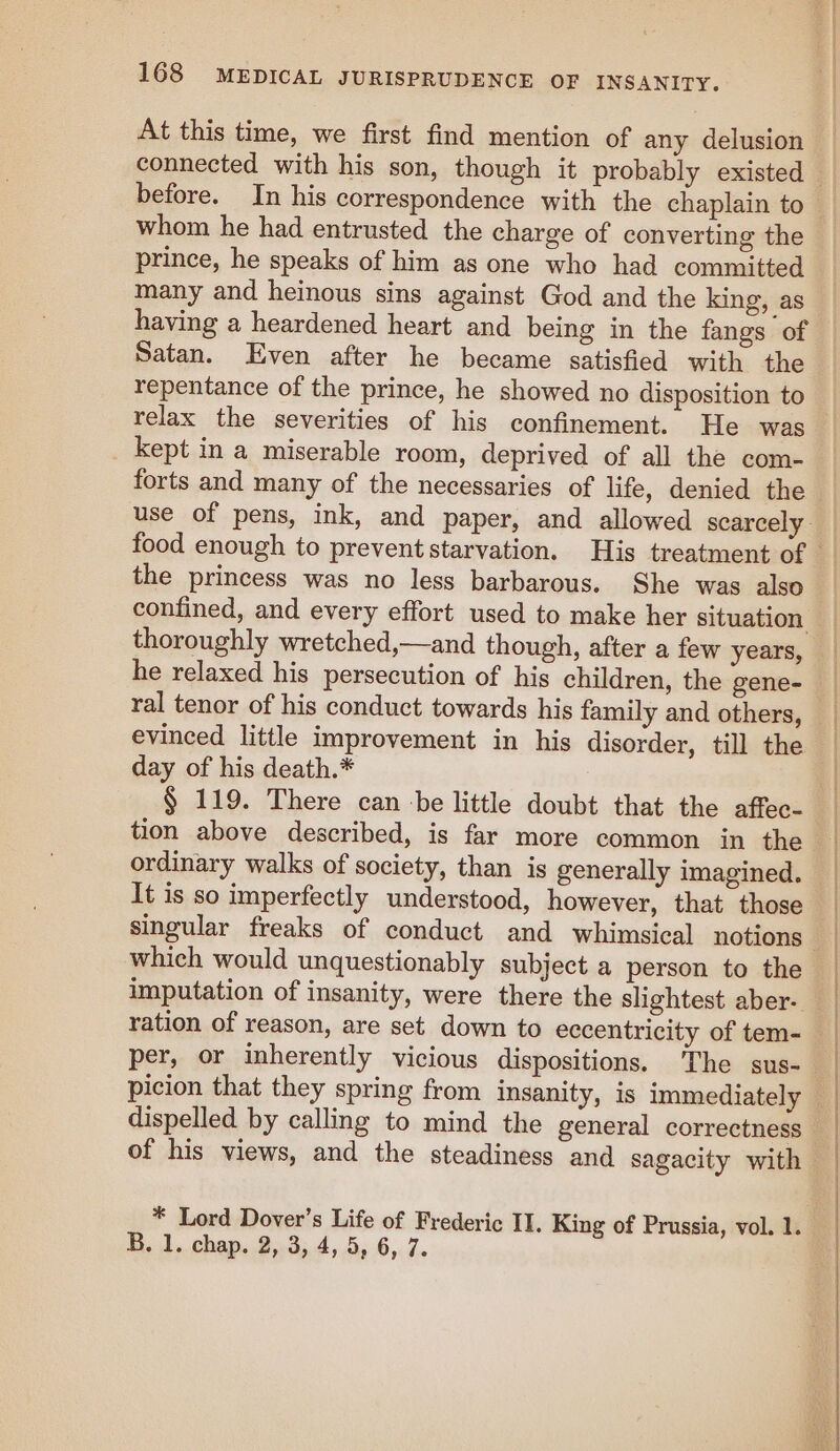 At this time, we first find mention of any delusion whom he had entrusted the charge of converting the prince, he speaks of him as one who had committed many and heinous sins against God and the king, as having a heardened heart and being in the fangs of Satan. Even after he became satisfied with the repentance of the prince, he showed no disposition to kept in a miserable room, deprived of all the com- the princess was no less barbarous. She was also confined, and every effort used to make her situation thoroughly wretched,—and though, after a few years, evinced little improvement in his disorder, till the day of his death.* § 119. There can ‘be little doubt that the affec- ordinary walks of society, than is generally imagined. It is so imperfectly understood, however, that those which would unquestionably subject a person to the imputation of insanity, were there the slightest aber-. ration of reason, are set down to eccentricity of tem- * Lord Dover’s Life of Frederic II. King of Prussia, vol. ai B. 1. chap. 2, 3, 4, 5, 6, 7.