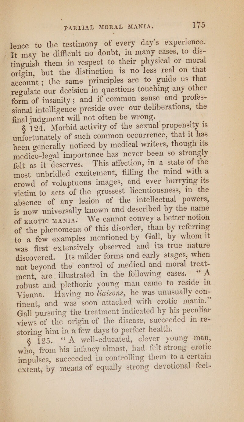lence to the testimony of every day’s experience. It may be difficult no doubt, in many cases, to dis- tinguish them in respect to their physical or moral origin, but the distinction is no less real on that account ; the same principles are to guide us that regulate our decision in questions touching any other form of insanity; and if common sense and profes- sional intelligence preside over our deliberations, the final judgment will not often be wrong. § 124. Morbid activity of the sexual propensity is unfortunately of such common occurrence, that it has been generally noticed by medical writers, though its medico-legal importance has never been so strongly felt as it deserves. This affection, in a state of the most unbridled excitement, filling the mind with a crowd of voluptuous images, and ever hurrying its victim to acts of the grossest licentiousness, in the absence of any lesion of the intellectual powers, is now universally known and described by the name of EROTIC MANIA. We cannot convey a better notion of the phenomena of this disorder, than by referring to a few examples mentioned by Gall, by whom it was first extensively observed and its true nature discovered. Its milder forms and early stages, when not beyond the control of medical and moral treat-: ment, are illustrated in the following cases. “ A robust and plethoric young man came to reside in Vienna. Having no liaisons, he was unusually con- tinent, and was soon attacked with erotic mania.” Gall pursuing the treatment indicated by his peculiar views of the origin of the disease, succeeded in re- storing him in a few days to perfect health. § 125. “A well-educated, clever young man, who, from his infancy almost, had. felt strong erotic impulses, succeeded in controlling them to a certain extent, by means of equally strong devotional feel-