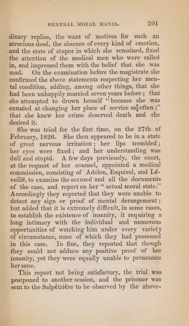 dinary replies, the want of motives for such an - atrocious deed, the absence of every kind of emotion, and the state of stupor in which she remained, fixed the attention of the medical men who were called in, and impressed them with the belief that she was mad. On the examination before the magistrate she confirmed the above statements respecting her men- tal condition, adding, among other things, that she had been unhappily married seven years before; that she attempted to drown herself ‘‘because she was ennuied at changing her place of service so often ;” that she knew her crime deserved death and she ‘desired it. She was tried for the first time, on the 27th of February, 1826. She then appeared to be in a state of great nervous irritation; her lips trembled ; her eyes were fixed; and her understanding was dull and stupid. A few days previously, the court, at the request of her counsel, appointed a medical commission, consisting of Adelon, Esquirol, and Lé- veillé, to examine the accused and all the documents of the case, and report on her “ actual moral state.” Accordingly they reported that they were unable to detect any sign or proof of mental derangement ; but added that it is extremely difficult, in some cases, to establish the existence of insanity, it requiring a long intimacy with the individual and numerous opportunities of watching him under every variety of circumstance, none of which they had possessed in this case. In fine, they reported that though they could not adduce any positive proof of her insanity, yet they were equally unable to pronounce her sane. This report not being satisfactory, the trial was postponed to another session, and the prisoner was sent to the Salpétriére to be observed by the above-