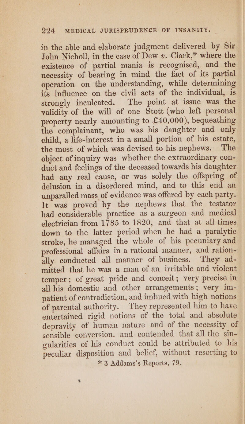 in the able and elaborate judgment delivered by Sir John Nicholl, in the case of Dew v. Clark,* where the existence of partial mania is recognised, and the necessity of bearing in mind the fact of its partial operation on the understanding, while determining its influence on the civil acts of the individual, is strongly inculcated. The point at issue was the validity of the will of one Stott (who left personal property nearly amounting to £40,000), bequeathing the complainant, who was his daughter and only child, a life-interest in a small portion of his estate, the most of which was devised to his nephews. The object of inquiry was whether the extraordinary con- duct and feelings of the deceased towards his daughter had any real cause, or was solely the offspring of delusion in a disordered mind, and to this end an unparalled mass of evidence was offered by each party. It was proved by the nephews that the testator had considerable practice as a surgeon and medical electrician from 1785 to 1820, and that at all times down to the latter period when he had a paralytic stroke, he managed the whole of his pecuniary and professional affairs in a rational manner, and ration- ally conducted all manner of business. ‘They ad- mitted that he was a man of an irritable and violent temper; of great pride and conceit; very precise in all his domestic and other arrangements; very im- patient of contradiction, and imbued with high notions of parental authority. They represented him to have entertained rigid notions of the total and absolute depravity of human nature and of the necessity of sensible conversion. and contended that all the sin- gularities of his conduct could be attributed to his peculiar disposition and belief, without resorting to * 3 Addams’s Reports, 79.