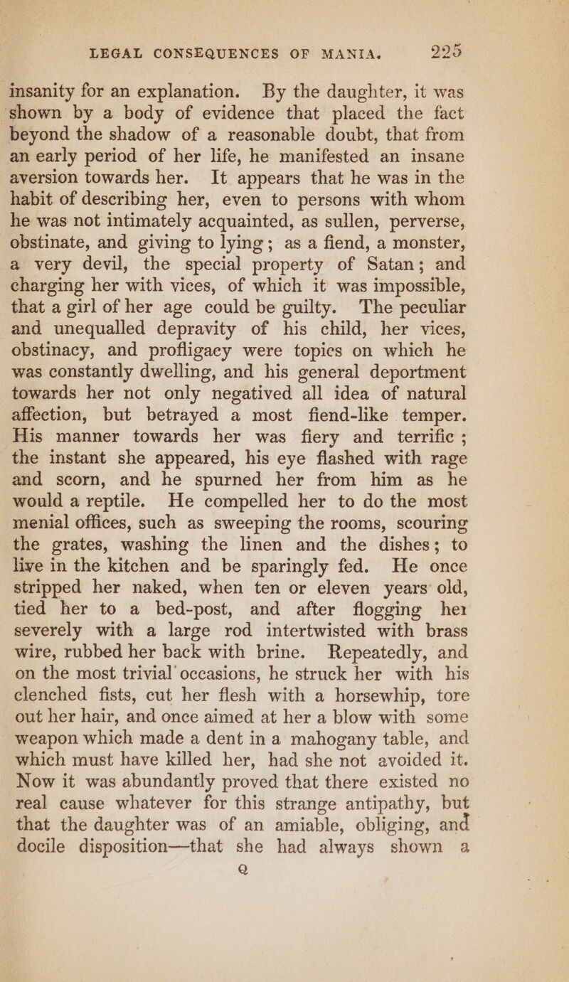 insanity for an explanation. By the daughter, it was shown by a body of evidence that placed the fact beyond the shadow of a reasonable doubt, that from an early period of her life, he manifested an insane aversion towards her. It appears that he was in the habit of describing her, even to persons with whom he was not intimately acquainted, as sullen, perverse, obstinate, and giving to lying; as a fiend, a monster, a very devil, the special property of Satan; and charging her with vices, of which it was impossible, that a girl of her age could be guilty. The peculiar and unequalled depravity of his child, her vices, obstinacy, and profligacy were topics on which he was constantly dwelling, and his general deportment towards her not only negatived all idea of natural affection, but betrayed a most fiend-like temper. His manner towards her was fiery and _ terrific ; the instant she appeared, his eye flashed with rage and scorn, and he spurned her from him as he would a reptile. He compelled her to do the most menial offices, such as sweeping the rooms, scouring the grates, washing the linen and the dishes; to live in the kitchen and be sparingly fed. He once stripped her naked, when ten or eleven years’ old, tied her to a bed-post, and after flogging hex severely with a large rod intertwisted with brass wire, rubbed her back with brine. Repeatedly, and on the most trivial occasions, he struck her with his clenched fists, cut her flesh with a horsewhip, tore out her hair, and once aimed at her a blow with some weapon which made a dent ina mahogany table, and which must have killed her, had she not avoided it. Now it was abundantly proved that there existed no real cause whatever for this strange antipathy, but that the daughter was of an amiable, obliging, and docile disposition—that she had always shown a Q