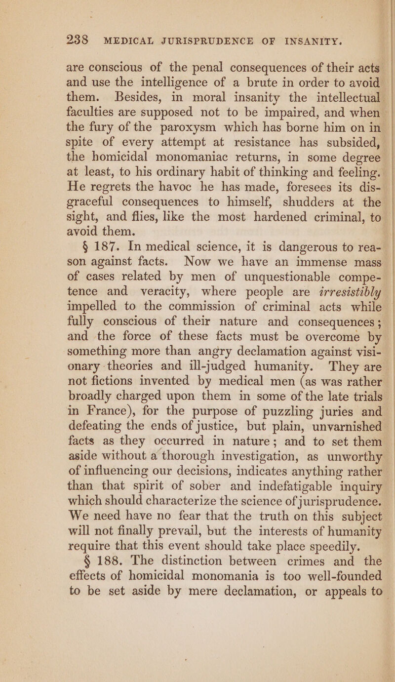 the fury of the paroxysm which has borne him on in sight, and flies, like the most hardened criminal, to avoid them. § 187. In medical science, it is dangerous to rea- son against facts. Now we have an immense mass of cases related by men of unquestionable compe- tence and veracity, where people are irresistibly impelled to the commission of criminal acts while fully conscious of their nature and consequences ; and the force of these facts must be overcome by something more than angry declamation against visi- onary theories and ill-judged humanity. They are facts as they occurred in nature; and to set them aside without a thorough investigation, as unworthy than that spirit of sober and indefatigable inquiry which should characterize the science of jurisprudence. We need have no fear that the truth on this subject will not finally prevail, but the interests of humanity require that this event should take place speedily. § 188. The distinction between crimes and the effects of homicidal monomania is too well-founded