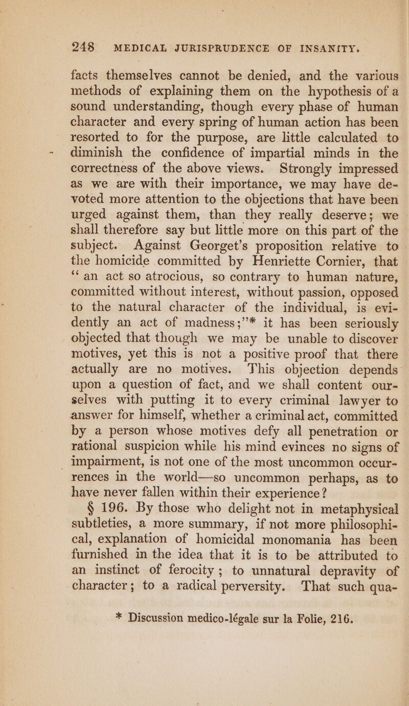 facts themselves cannot be denied, and the various methods of explaining them on the hypothesis of a sound understanding, though every phase of human character and every spring of human action has been resorted to for the purpose, are little calculated to diminish the confidence of impartial minds in the correctness of the above views. Strongly impressed as we are with their importance, we may have de- voted more attention to the objections that have been urged against them, than they really deserve; we shall therefore say but little more on this part of the subject. Against Georget’s proposition relative to the homicide committed by Henriette Cornier, that ‘an act so atrocious, so contrary to human nature, committed without interest, without passion, opposed to the natural character of the individual, is evi- dently an act of madness;’”* it has been seriously objected that though we may be unable to discover motives, yet this is not a positive proof that there actually are no motives. This objection depends upon a question of fact, and we shall content our- selves with putting it to every criminal lawyer to answer for himself, whether a criminal act, committed by a person whose motives defy all penetration or rational suspicion while his mind evinces no signs of _ Impairment, is not one of the most uncommon occur- rences in the world—so uncommon perhaps, as to have never fallen within their experience? § 196. By those who delight not in metaphysical subtleties, a more summary, if not more philosophi- cal, explanation of homicidal monomania has been furnished in the idea that it is to be attributed to an instinct of ferocity; to unnatural depravity of character; to a radical perversity. That such qua- * Discussion medico-légale sur la Folie, 216.