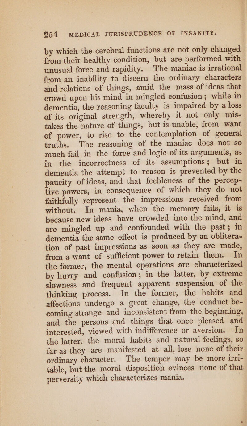 by which the cerebral functions are not only changed from their healthy condition, but are performed with unusual force and rapidity. The maniac is irrational from an inability to discern the ordinary characters and relations of things, amid the mass of ideas that crowd upon his mind in mingled confusion; while in dementia, the reasoning faculty is impaired by a loss of its original strength, whereby it not only mis- takes the nature of things, but is unable, from want of power, to rise to the contemplation of general truths. The reasoning of the maniac does not so much fail in the force and logic of its arguments, as in the incorrectness of its assumptions; but in dementia the attempt to reason is prevented by the paucity of ideas, and that feebleness of the percep- tive powers, in consequence of which they do not faithfully represent the impressions received from without. In mania, when the memory fails, it is because new ideas have crowded into the mind, and are mingled up and confounded with the past; in dementia the same effect is produced by an oblitera- tion of past impressions as soon as they are made, from a want of sufficient power to retain them. In the former, the mental operations are characterized by hurry and confusion; in the latter, by extreme | slowness and frequent apparent suspension of the thinking process. In the former, the habits and affections undergo a great change, the conduct be- coming strange and inconsistent from the beginning, and the persons and things that once pleased and interested, viewed with indifference or aversion. In the latter, the moral habits and natural feelings, so far as they are manifested at all, lose none of their ordinary character. The temper may be more irri- table, but the moral disposition evinces none of that perversity which characterizes mania. ;